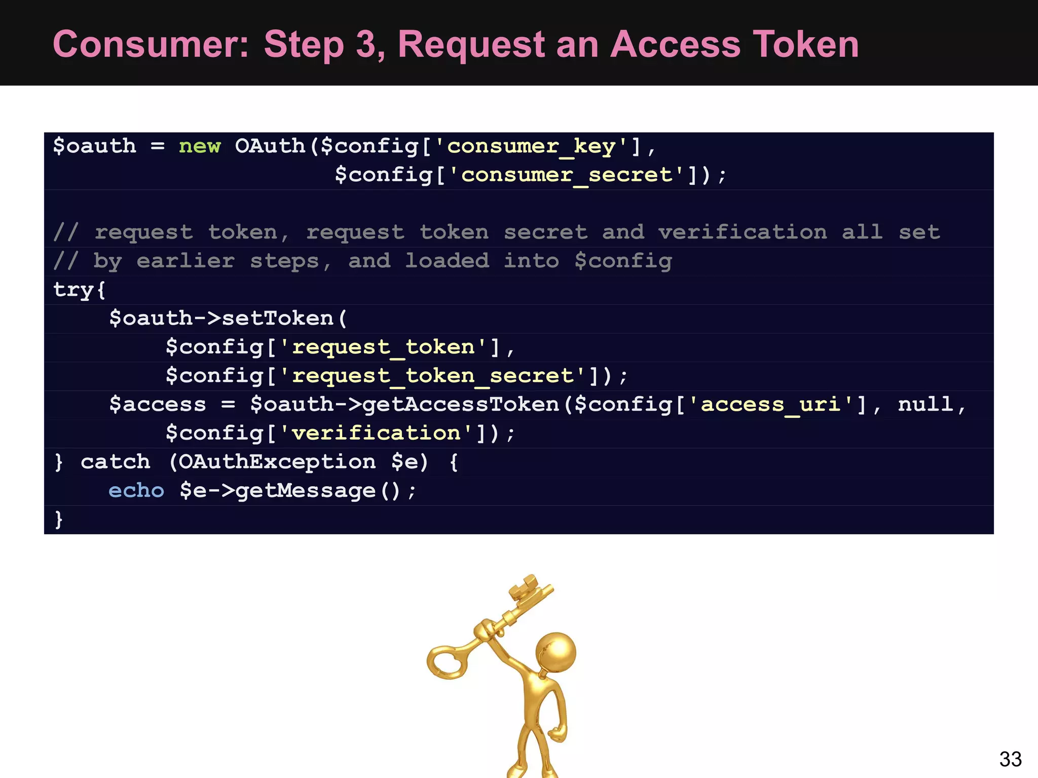 Consumer: Step 3, Request an Access Token $oauth = new OAuth($config['consumer_key'], $config['consumer_secret']); // request token, request token secret and verification all set // by earlier steps, and loaded into $config try{ $oauth->setToken( $config['request_token'], $config['request_token_secret']); $access = $oauth->getAccessToken($config['access_uri'], null, $config['verification']); } catch (OAuthException $e) { echo $e->getMessage(); } 33 