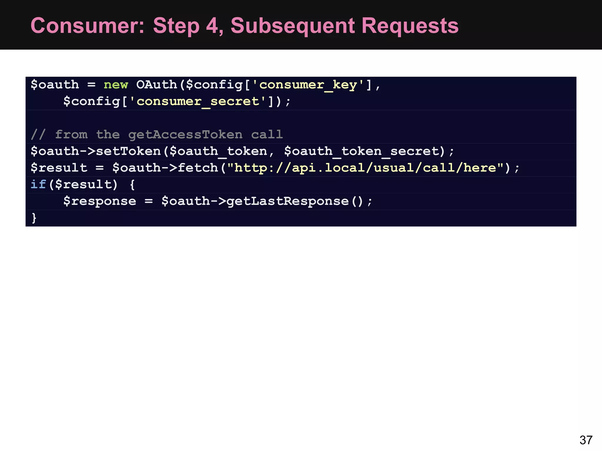 Consumer: Step 4, Subsequent Requests $oauth = new OAuth($config['consumer_key'], $config['consumer_secret']); // from the getAccessToken call $oauth->setToken($oauth_token, $oauth_token_secret); $result = $oauth->fetch("http://api.local/usual/call/here"); if($result) { $response = $oauth->getLastResponse(); } 37 