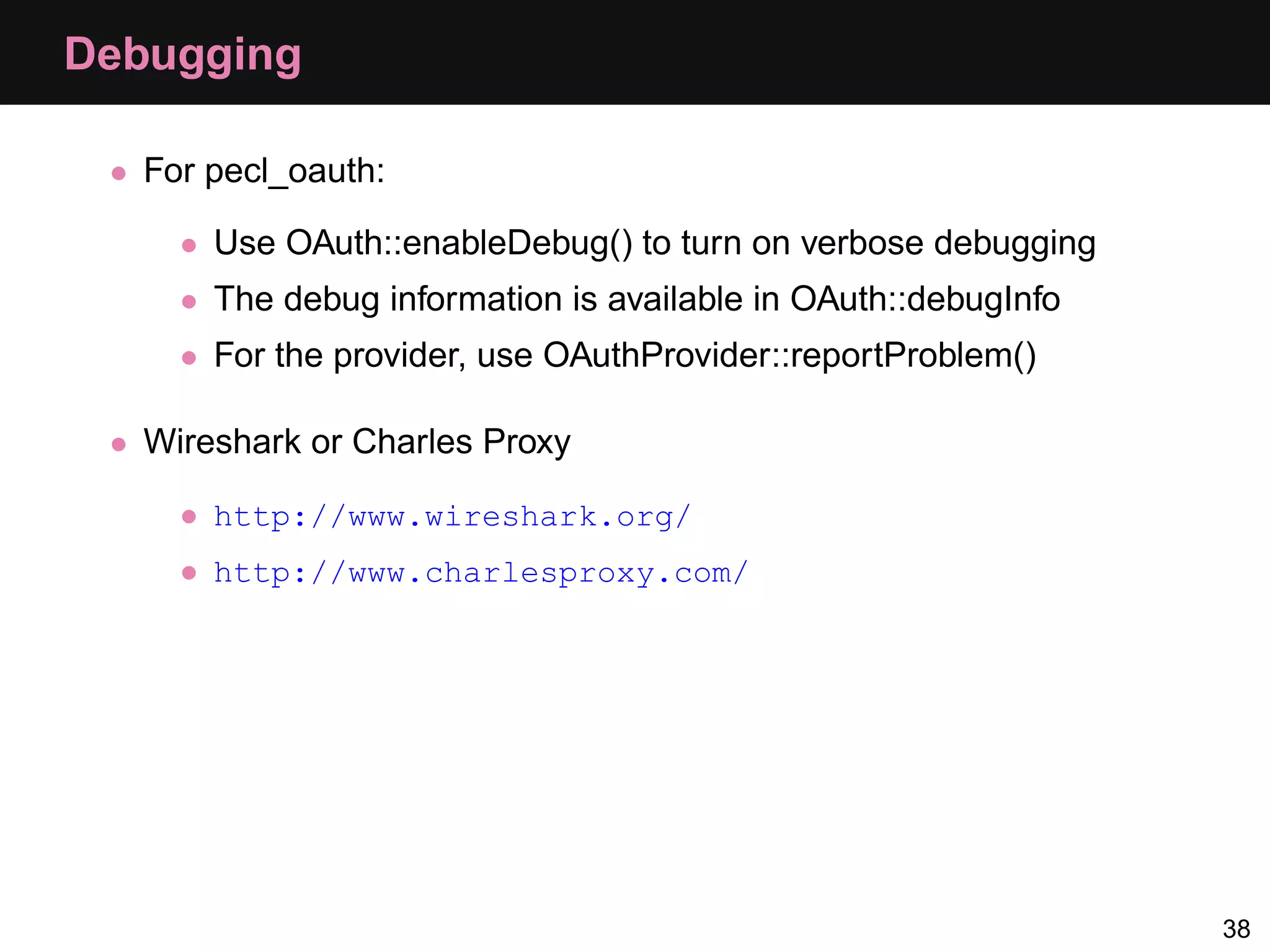 Debugging • For pecl_oauth: • Use OAuth::enableDebug() to turn on verbose debugging • The debug information is available in OAuth::debugInfo • For the provider, use OAuthProvider::reportProblem() • Wireshark or Charles Proxy • http://www.wireshark.org/ • http://www.charlesproxy.com/ 38 