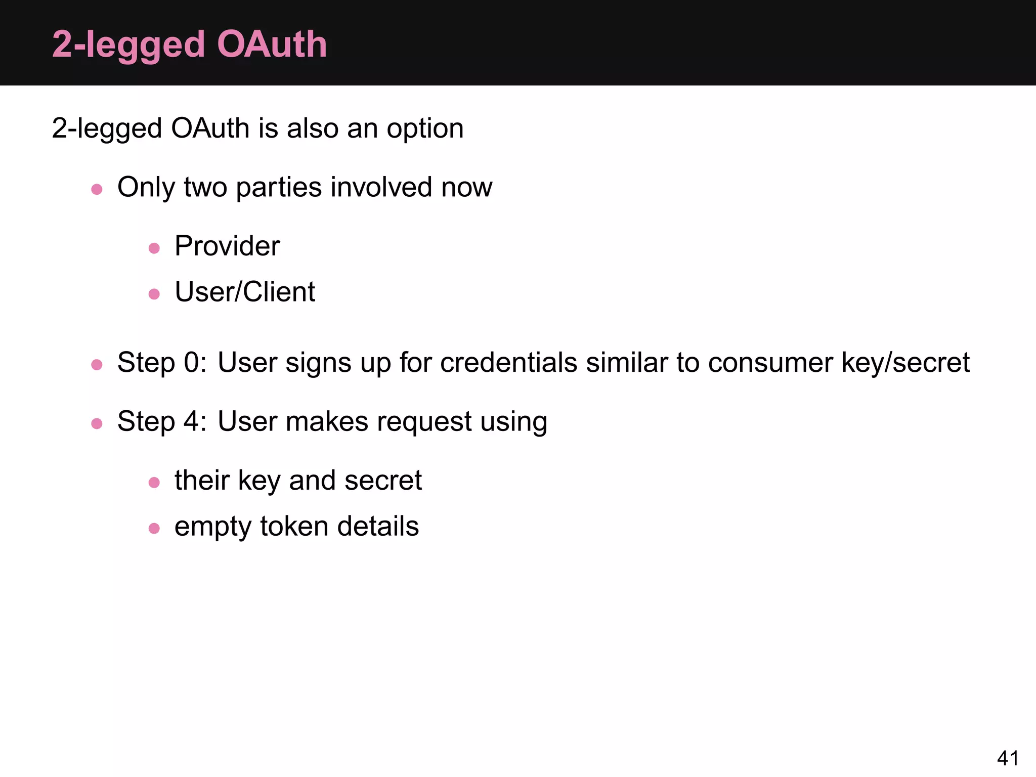 2-legged OAuth 2-legged OAuth is also an option • Only two parties involved now • Provider • User/Client • Step 0: User signs up for credentials similar to consumer key/secret • Step 4: User makes request using • their key and secret • empty token details 41 