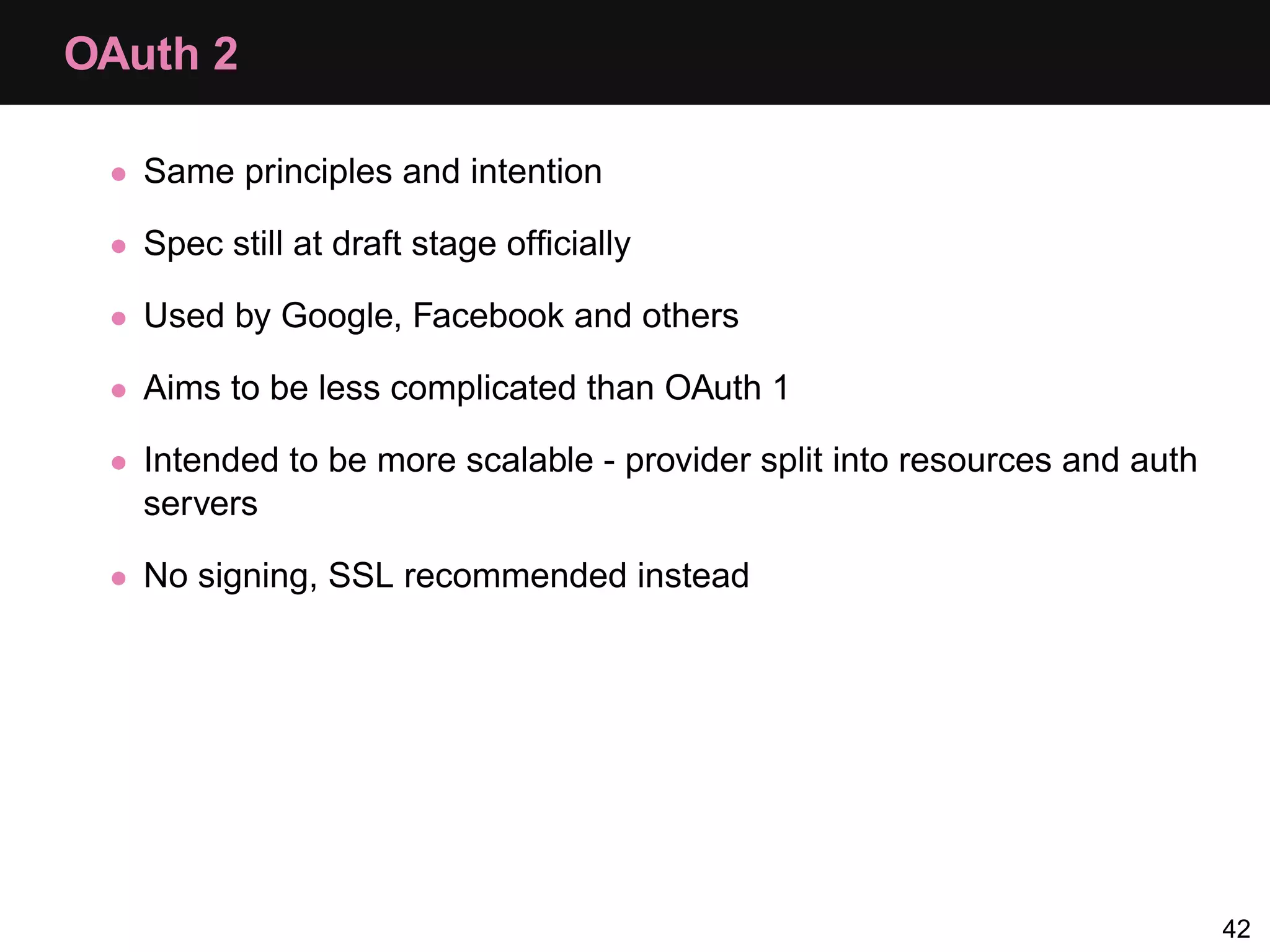 OAuth 2 • Same principles and intention • Spec still at draft stage ofﬁcially • Used by Google, Facebook and others • Aims to be less complicated than OAuth 1 • Intended to be more scalable - provider split into resources and auth servers • No signing, SSL recommended instead 42 