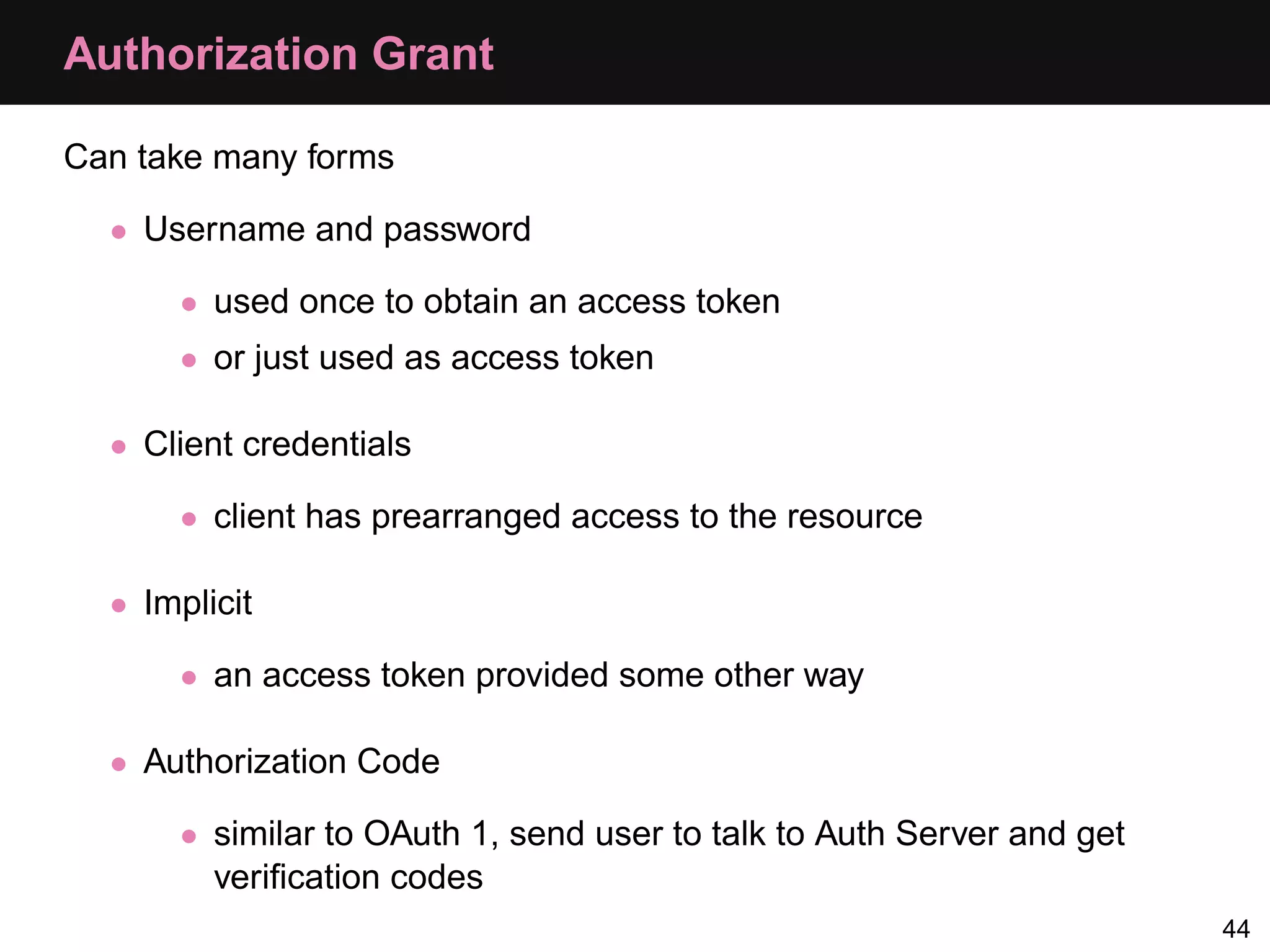 Authorization Grant Can take many forms • Username and password • used once to obtain an access token • or just used as access token • Client credentials • client has prearranged access to the resource • Implicit • an access token provided some other way • Authorization Code • similar to OAuth 1, send user to talk to Auth Server and get veriﬁcation codes 44 