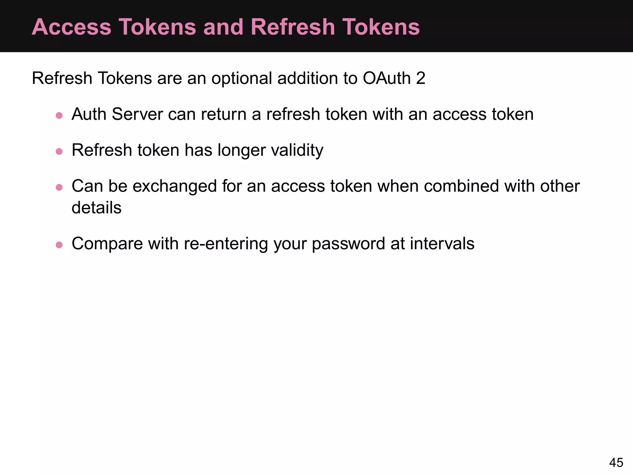 Access Tokens and Refresh Tokens Refresh Tokens are an optional addition to OAuth 2 • Auth Server can return a refresh token with an access token • Refresh token has longer validity • Can be exchanged for an access token when combined with other details • Compare with re-entering your password at intervals 45 