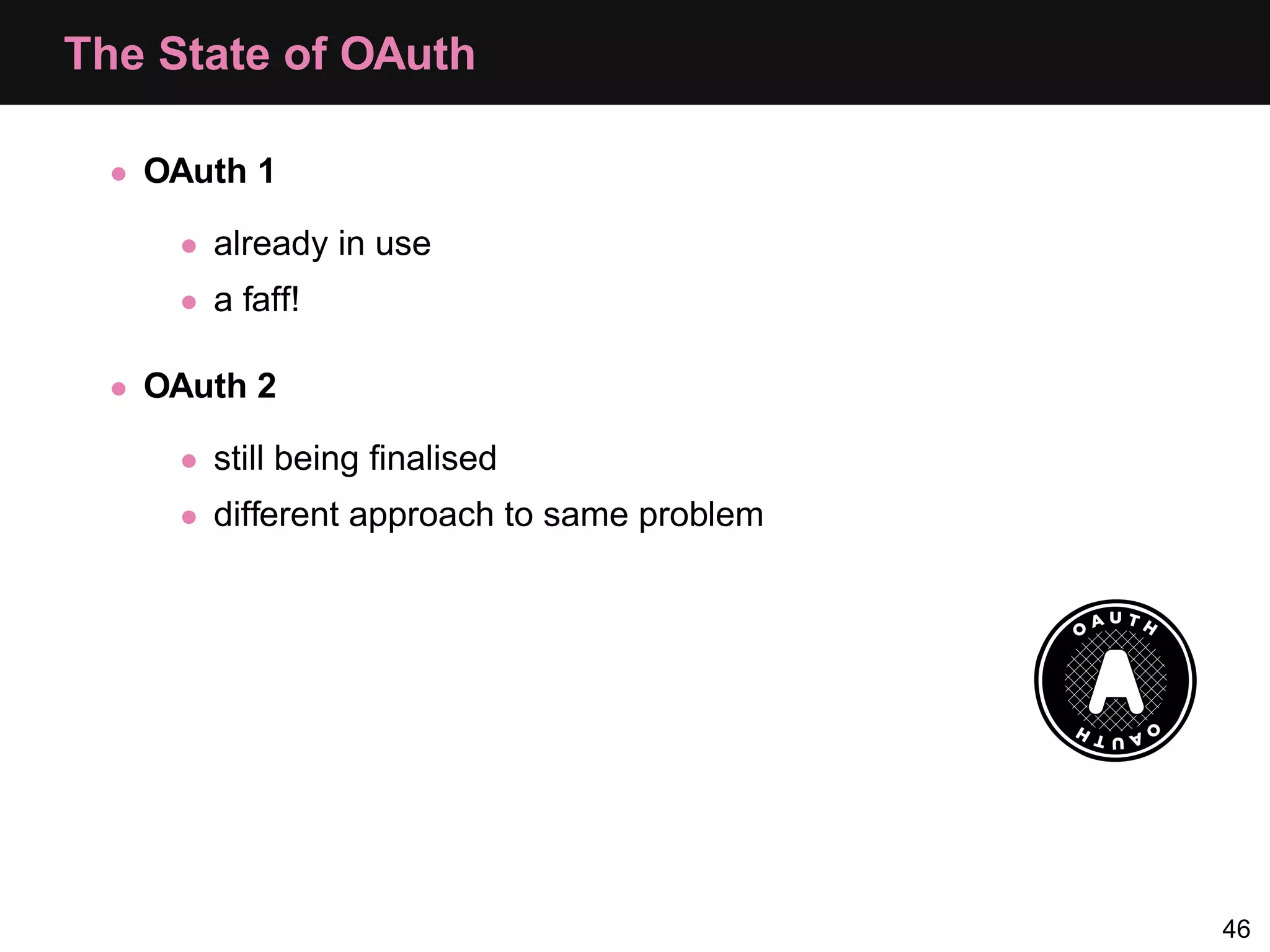 The State of OAuth • OAuth 1 • already in use • a faff! • OAuth 2 • still being ﬁnalised • different approach to same problem 46 