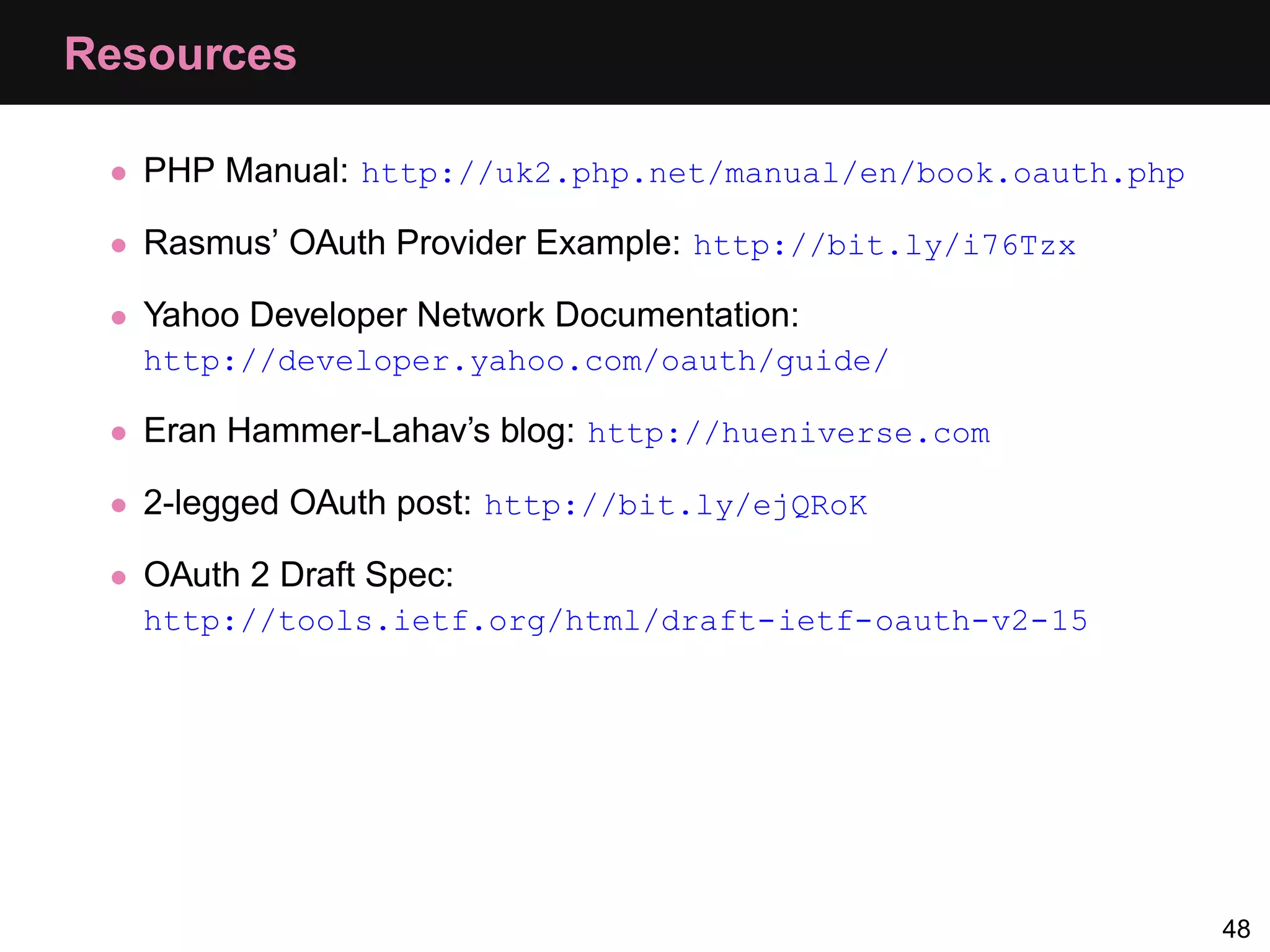 Resources • PHP Manual: http://uk2.php.net/manual/en/book.oauth.php • Rasmus’ OAuth Provider Example: http://bit.ly/i76Tzx • Yahoo Developer Network Documentation: http://developer.yahoo.com/oauth/guide/ • Eran Hammer-Lahav’s blog: http://hueniverse.com • 2-legged OAuth post: http://bit.ly/ejQRoK • OAuth 2 Draft Spec: http://tools.ietf.org/html/draft-ietf-oauth-v2-15 48 