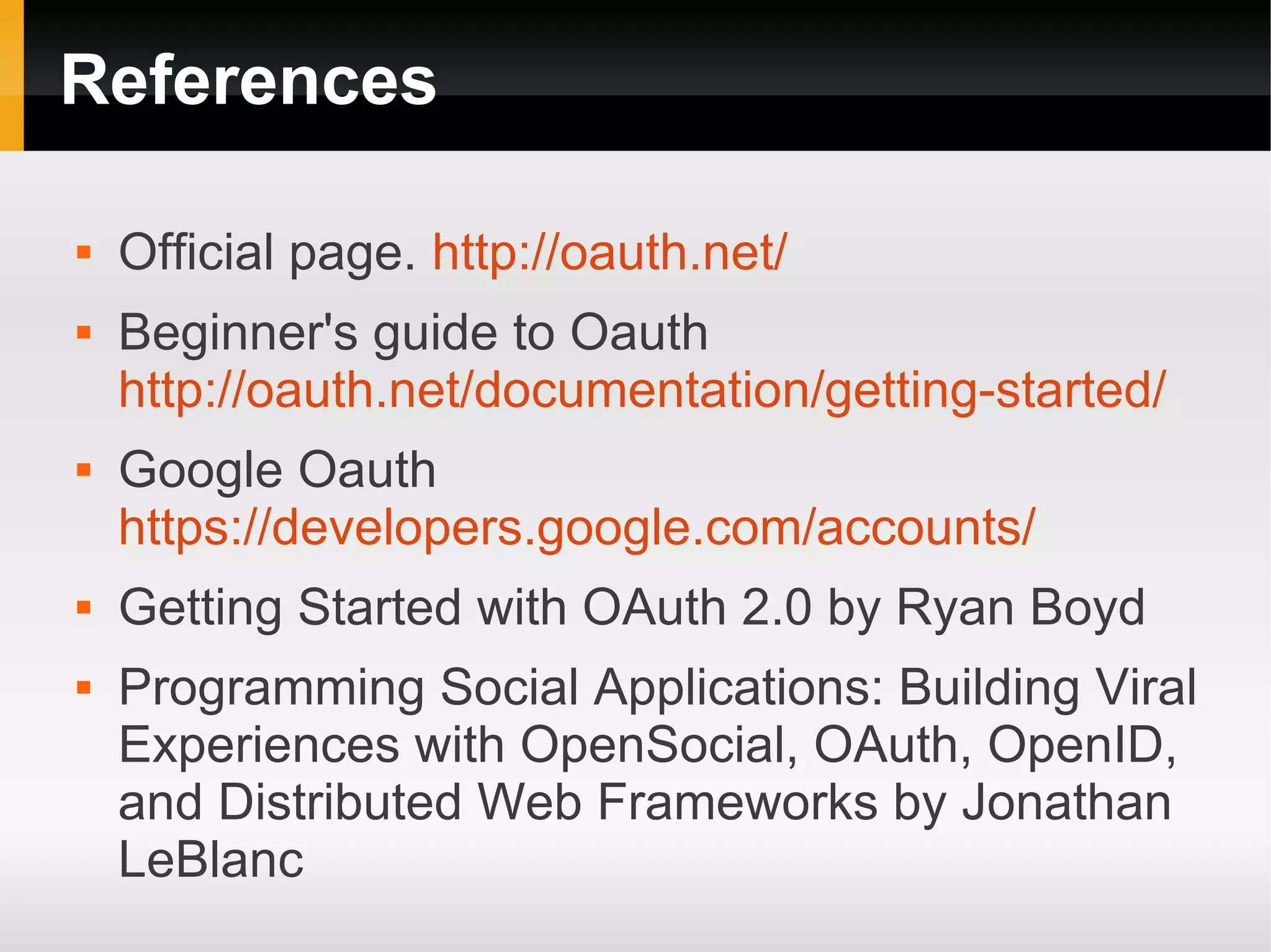 References

   Official page. http://oauth.net/
   Beginner's guide to Oauth
    http://oauth.net/documentation/getting-started/
   Google Oauth
    https://developers.google.com/accounts/
   Getting Started with OAuth 2.0 by Ryan Boyd
   Programming Social Applications: Building Viral
    Experiences with OpenSocial, OAuth, OpenID,
    and Distributed Web Frameworks by Jonathan
    LeBlanc
 