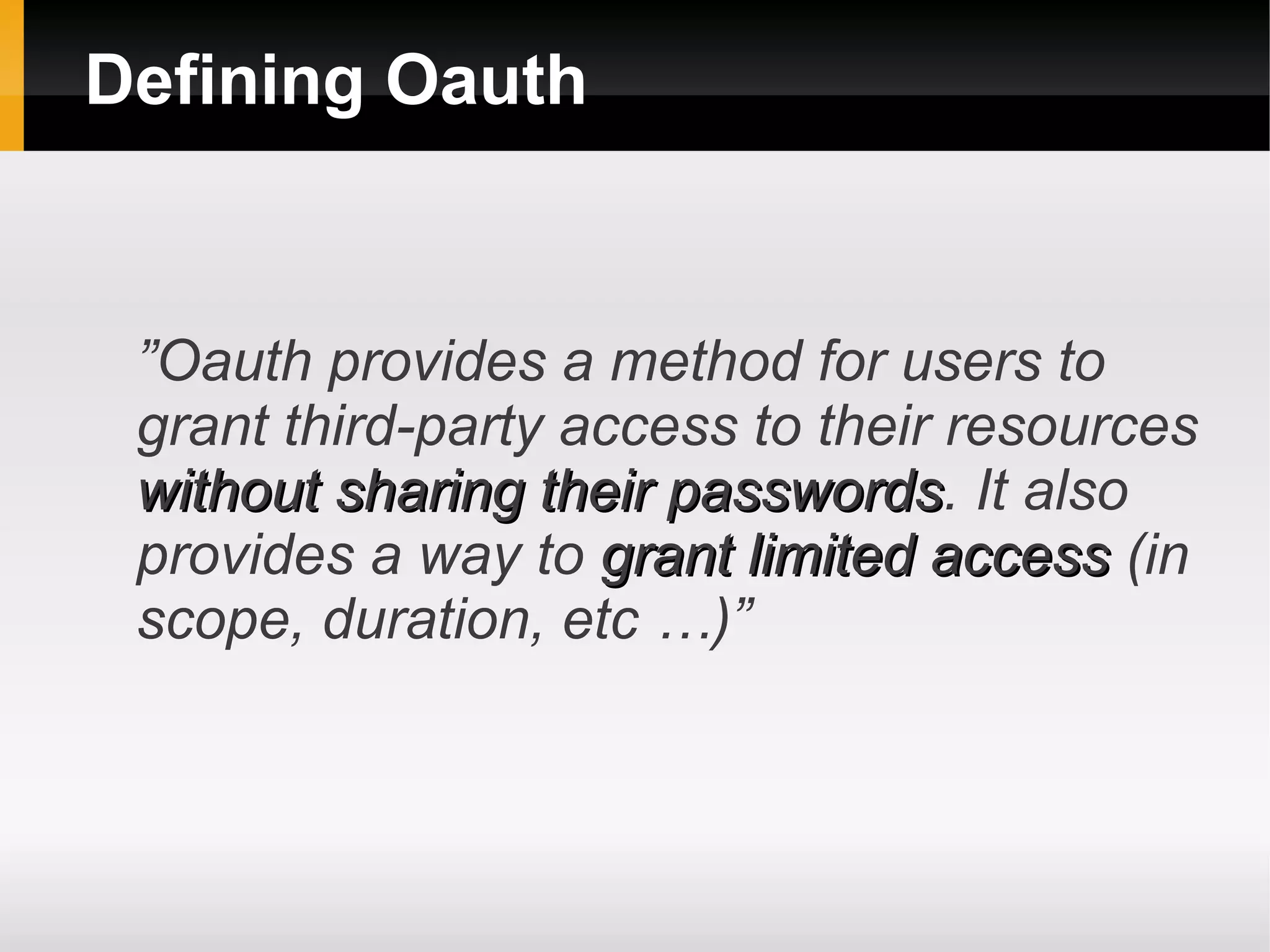 Defining Oauth


 ”Oauth provides a method for users to
 grant third-party access to their resources
 without sharing their passwords. It also
                       passwords
 provides a way to grant limited access (in
 scope, duration, etc …)”
 