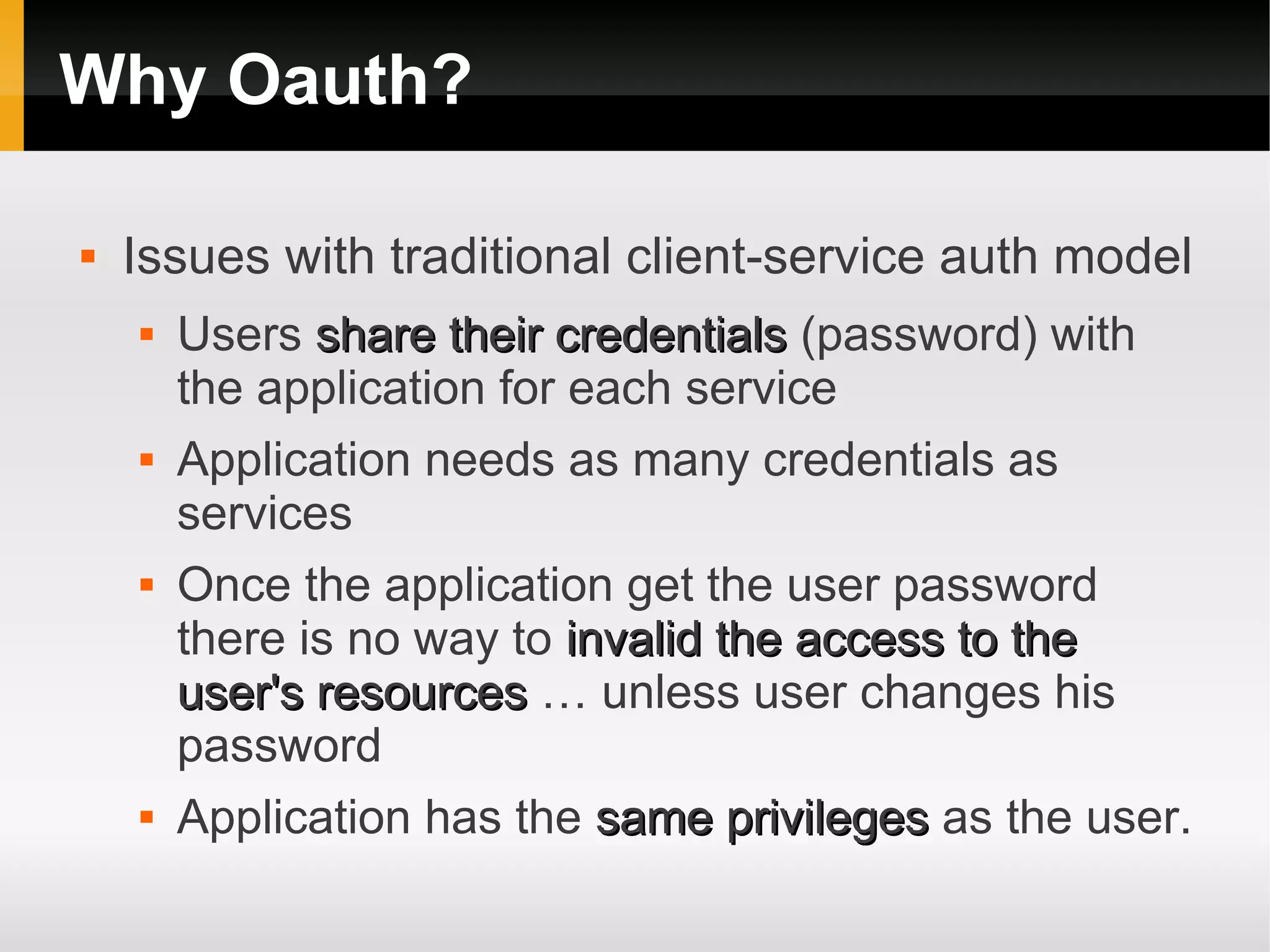Why Oauth?

   Issues with traditional client-service auth model
       Users share their credentials (password) with
        the application for each service
       Application needs as many credentials as
        services
       Once the application get the user password
        there is no way to invalid the access to the
        user's resources … unless user changes his
        password
       Application has the same privileges as the user.
 