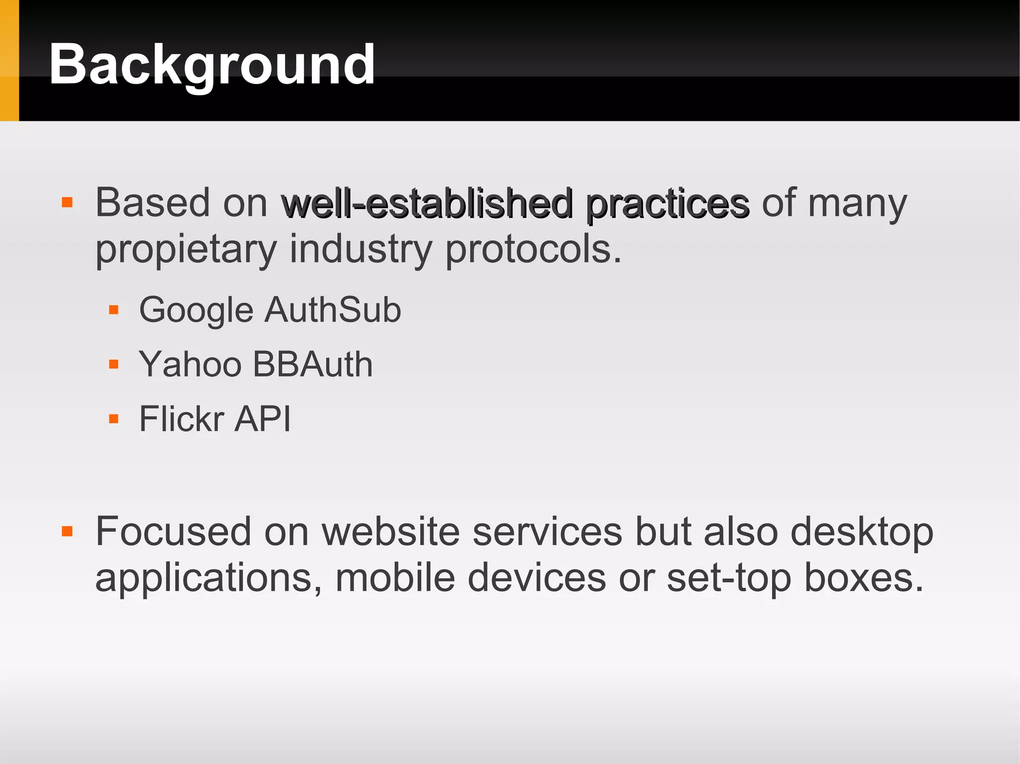 Background

   Based on well-established practices of many
    propietary industry protocols.
       Google AuthSub
       Yahoo BBAuth
       Flickr API

   Focused on website services but also desktop
    applications, mobile devices or set-top boxes.
 