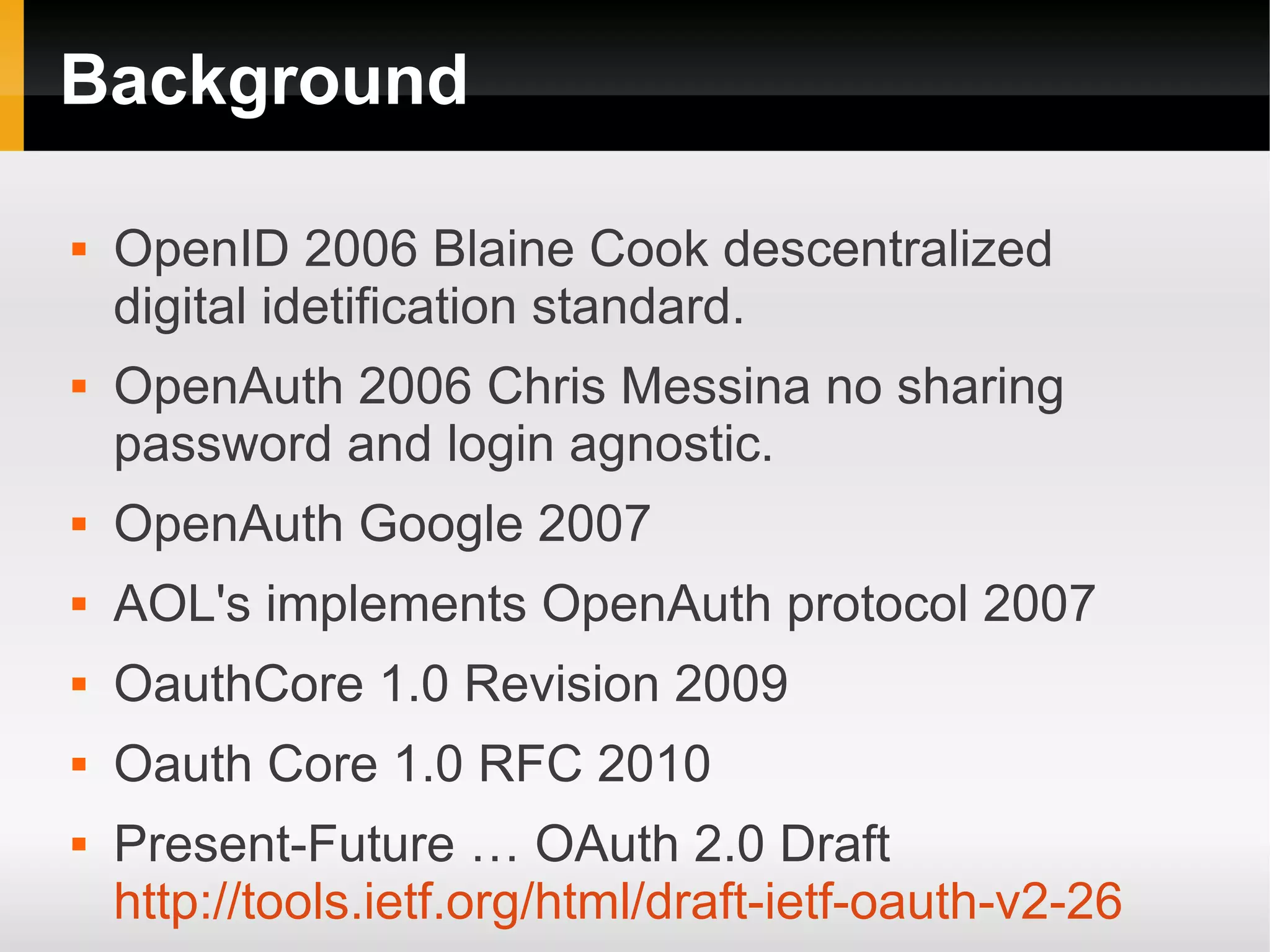 Background

   OpenID 2006 Blaine Cook descentralized
    digital idetification standard.
   OpenAuth 2006 Chris Messina no sharing
    password and login agnostic.
   OpenAuth Google 2007
   AOL's implements OpenAuth protocol 2007
   OauthCore 1.0 Revision 2009
   Oauth Core 1.0 RFC 2010
   Present-Future … OAuth 2.0 Draft
    http://tools.ietf.org/html/draft-ietf-oauth-v2-26
 