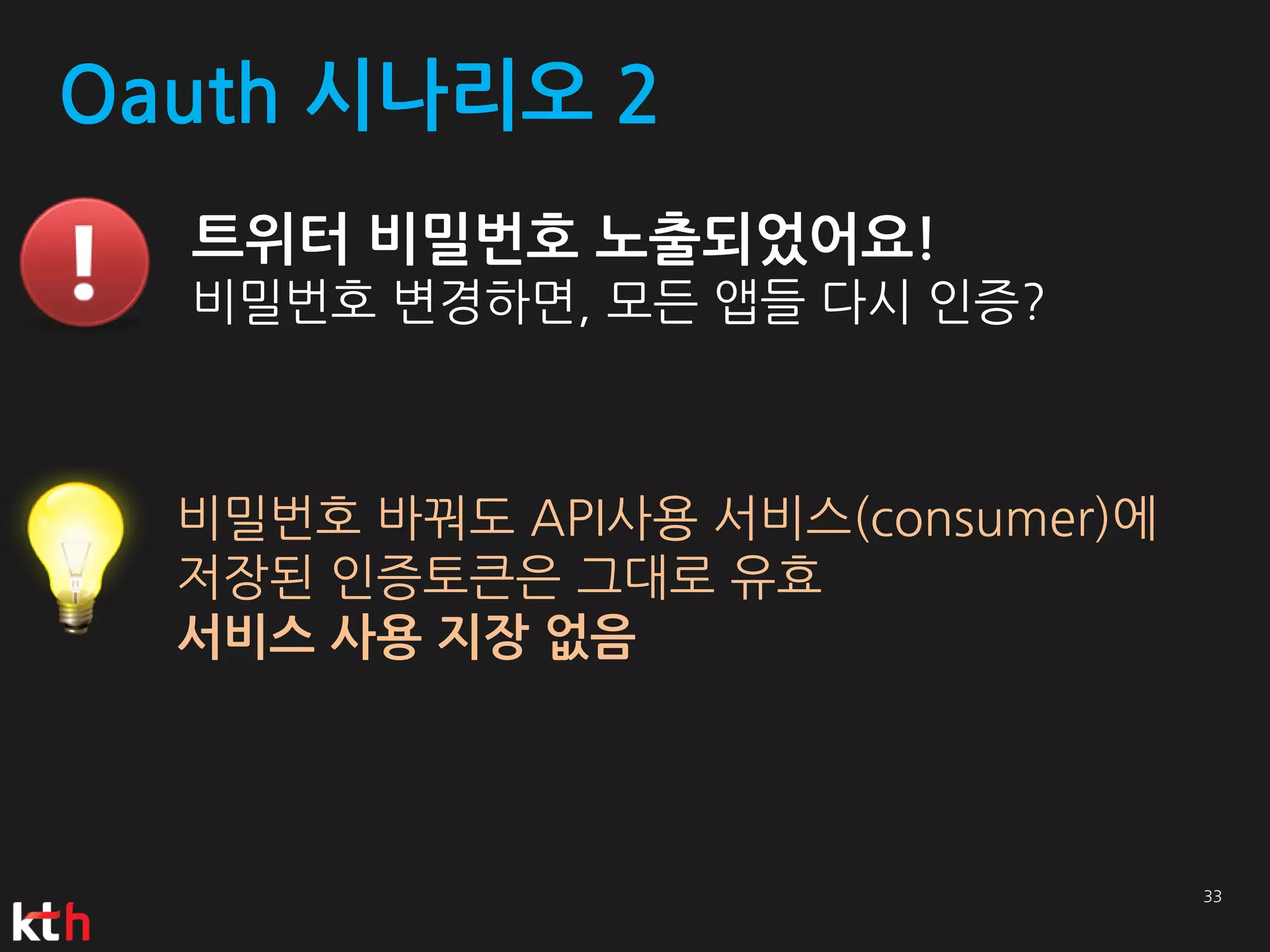 Oauth 시나리오 2
  트위터 비밀번호 노출되었어요!
  비밀번호 변경하면, 모든 앱들 다시 인증?



  비밀번호 바꿔도 API사용 서비스(consumer)에
  저장된 인증토큰은 그대로 유효
  서비스 사용 지장 없음
 