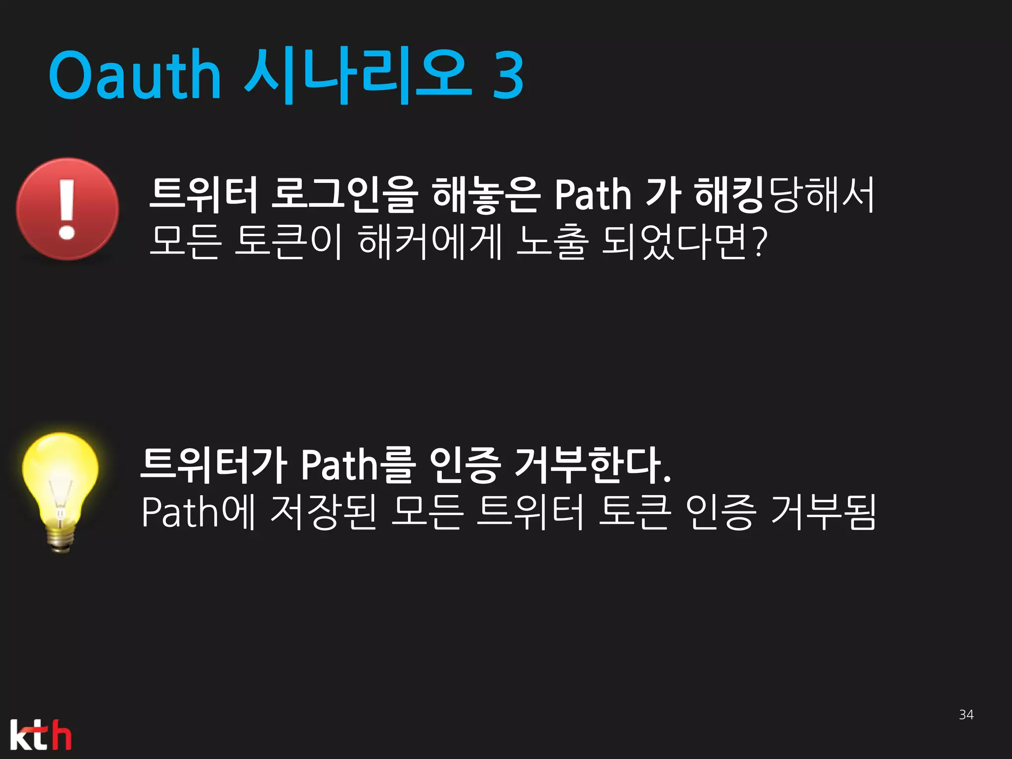 Oauth 시나리오 3
  트위터 로그인을 해놓은 Path 가 해킹당해서
  모든 토큰이 해커에게 노출 되었다면?




  트위터가 Path를 인증 거부한다.
  Path에 저장된 모든 트위터 토큰 인증 거부됨
 