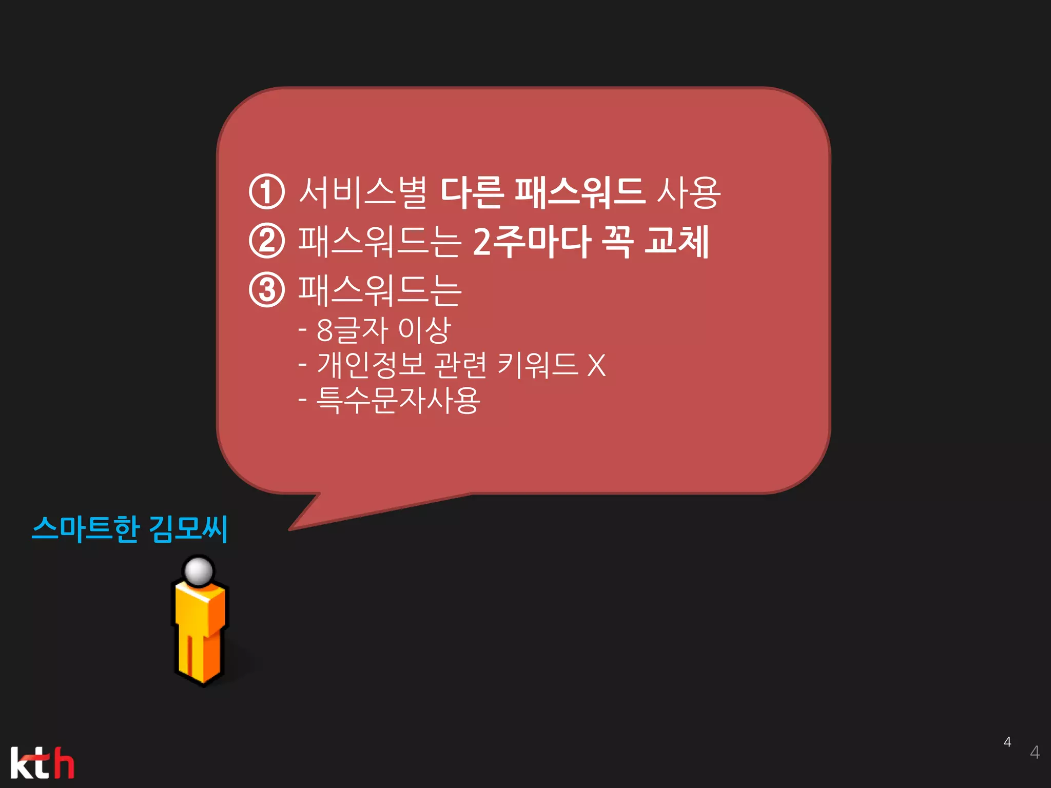 ① 서비스별 다른 패스워드 사용
           ② 패스워드는 2주마다 꼭 교체
           ③ 패스워드는
            - 8글자 이상
            - 개인정보 관련 키워드 X
            - 특수문자사용



스마트한 김모씨




                               4
 