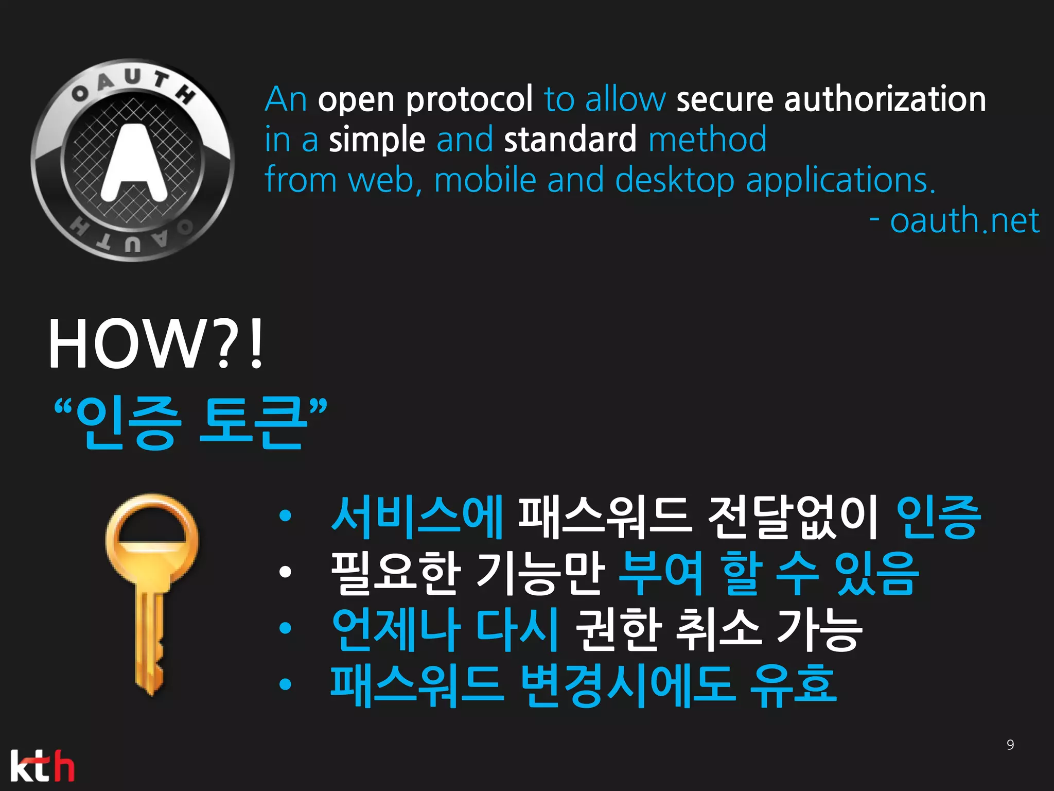 An open protocol to allow secure authorization
     in a simple and standard method
     from web, mobile and desktop applications.
                                           - oauth.net


HOW?!
“인증 토큰”
        •   서비스에 패스워드 전달없이 인증
        •   필요한 기능만 부여 할 수 있음
        •   언제나 다시 권한 취소 가능
        •   패스워드 변경시에도 유효
 