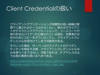 Client CredentialΒQ

 饤ȥץꥱ`mԤεͤMι
 ¤ä륱`٤ʤʤХ饤
 Ȥǥȥåץץꥱ`ǡ``ɤ
 gʽΥХʥ꤬_Ƥϡߤ
 Τ˥ԩ``ɤ饤ȥ
 ǥ󥷥ҊƤޤԤ롣
 äϡ`Щ`ϥ饤ȤΥǥ
 ƥƥ^H饤ȥǥ󥷥
 ߤʹ٤ǤϤʤܤǤСIP ɥ쥹Τ
 Ҫؤä٤Ǥ롣
 http://openid-foundation-japan.github.com/draft-
 hammer-oauth-10.html#client_cred_sec
 