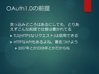 OAuth1.0の前提

突っ込みどころはあるにしても、とりあ
えずこんな前提で仕様は書かれてる
   TLS(HTTPSなリクエスト)は信用できる
   HTTPなAPIもあるよね。署名つけよう
     2007年とか2008年とかだ...