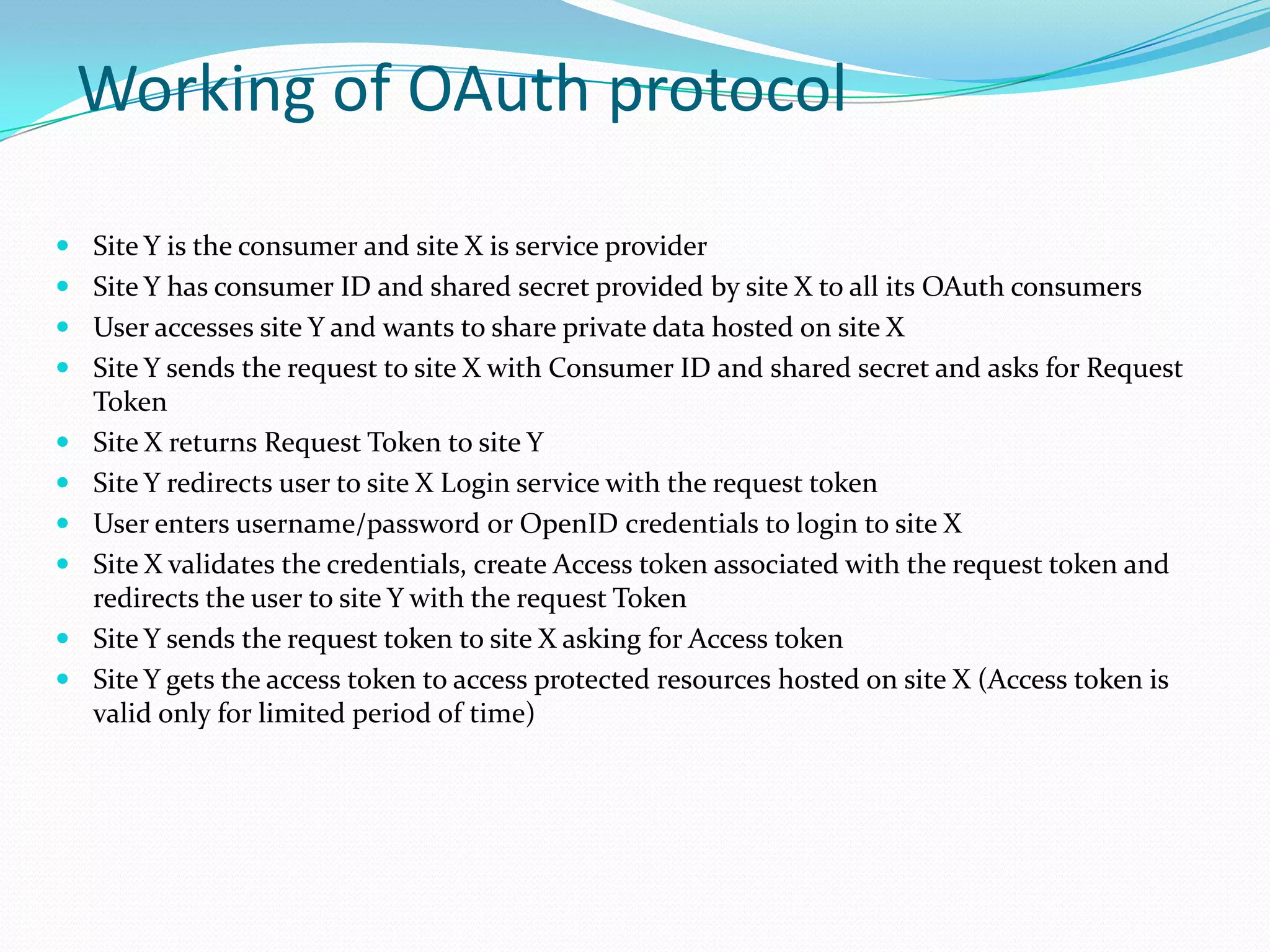 Working of OAuth protocol
 Site Y is the consumer and site X is service provider
 Site Y has consumer ID and shared secret provided by site X to all its OAuth consumers
 User accesses site Y and wants to share private data hosted on site X
 Site Y sends the request to site X with Consumer ID and shared secret and asks for Request
Token
 Site X returns Request Token to site Y
 Site Y redirects user to site X Login service with the request token
 User enters username/password or OpenID credentials to login to site X
 Site X validates the credentials, create Access token associated with the request token and
redirects the user to site Y with the request Token
 Site Y sends the request token to site X asking for Access token
 Site Y gets the access token to access protected resources hosted on site X (Access token is
valid only for limited period of time)
 