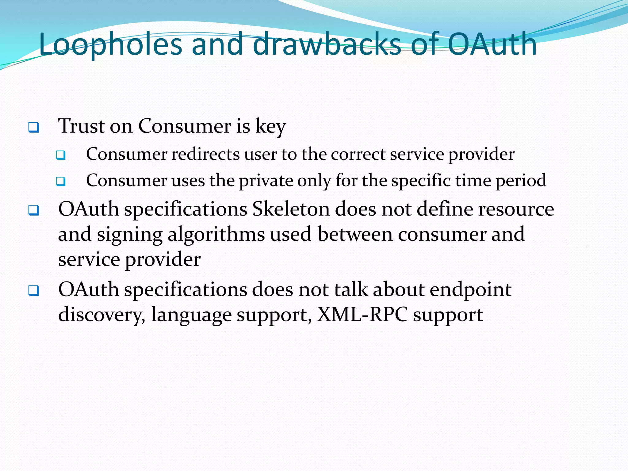 Loopholes and drawbacks of OAuth
 Trust on Consumer is key
 Consumer redirects user to the correct service provider
 Consumer uses the private only for the specific time period
 OAuth specifications Skeleton does not define resource
and signing algorithms used between consumer and
service provider
 OAuth specifications does not talk about endpoint
discovery, language support, XML-RPC support
 