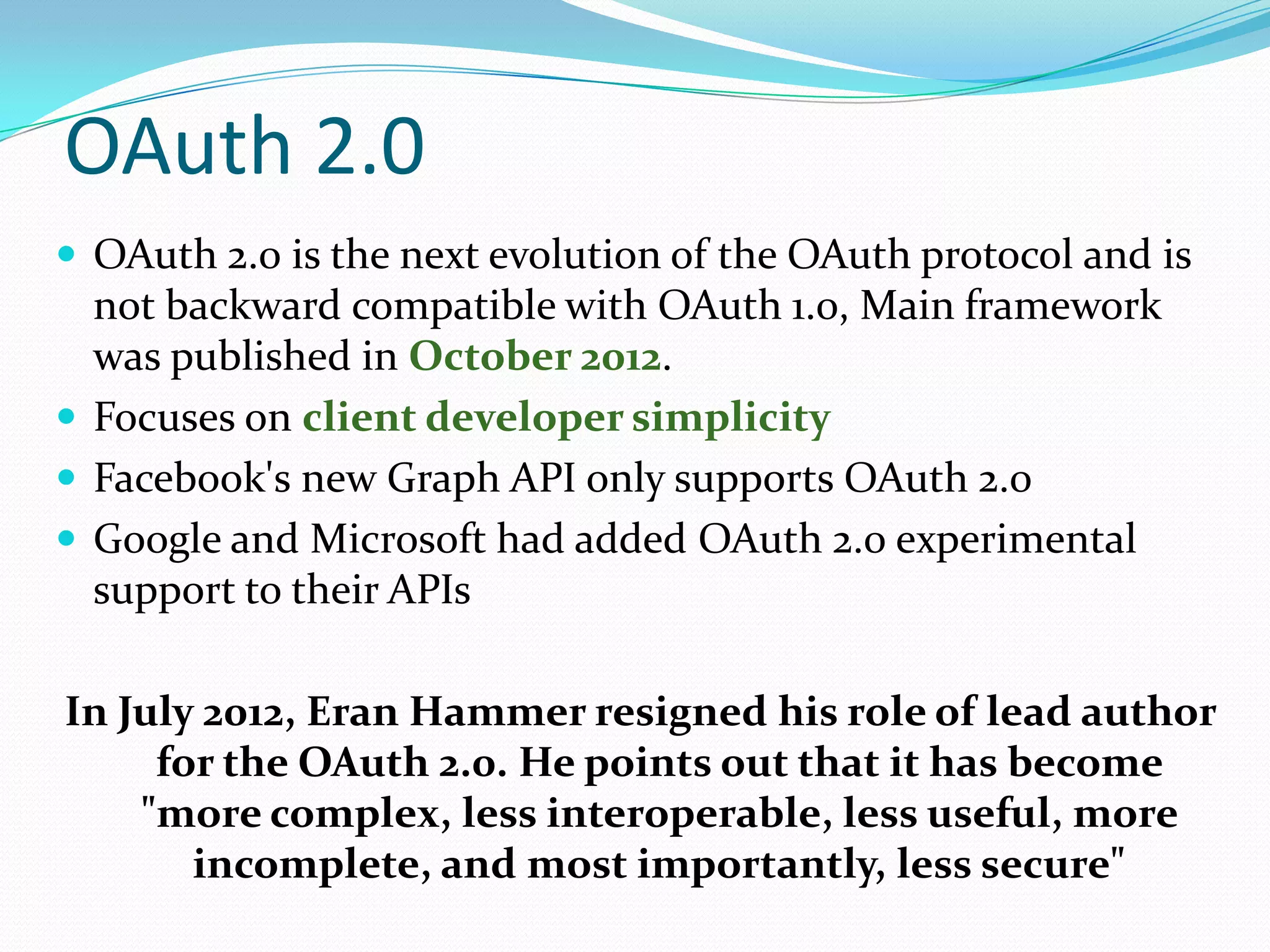 OAuth 2.0
 OAuth 2.0 is the next evolution of the OAuth protocol and is
not backward compatible with OAuth 1.0, Main framework
was published in October 2012.
 Focuses on client developer simplicity
 Facebook's new Graph API only supports OAuth 2.0
 Google and Microsoft had added OAuth 2.0 experimental
support to their APIs
In July 2012, Eran Hammer resigned his role of lead author
for the OAuth 2.0. He points out that it has become
"more complex, less interoperable, less useful, more
incomplete, and most importantly, less secure"
 
