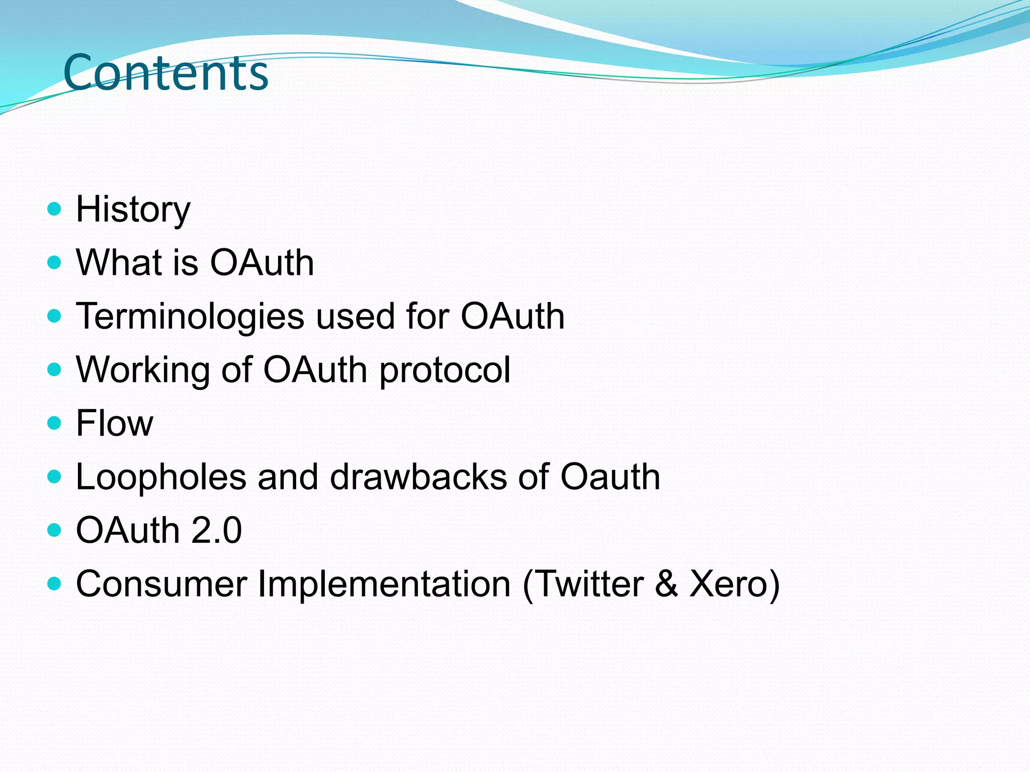  History
 What is OAuth
 Terminologies used for OAuth
 Working of OAuth protocol
 Flow
 Loopholes and drawbacks of Oauth
 OAuth 2.0
 Consumer Implementation (Twitter & Xero)
Contents
 