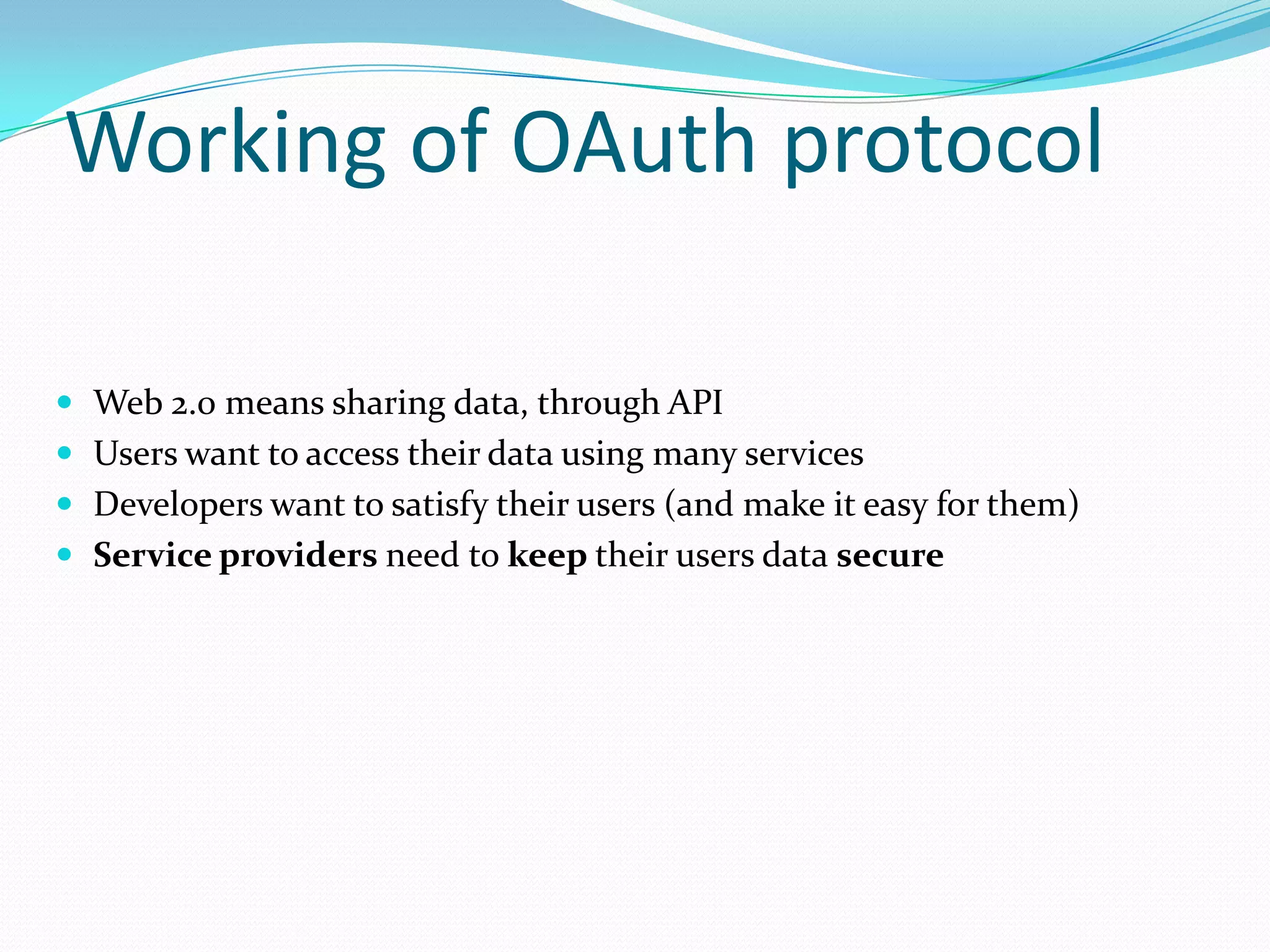 Working of OAuth protocol
 Web 2.0 means sharing data, through API
 Users want to access their data using many services
 Developers want to satisfy their users (and make it easy for them)
 Service providers need to keep their users data secure
 