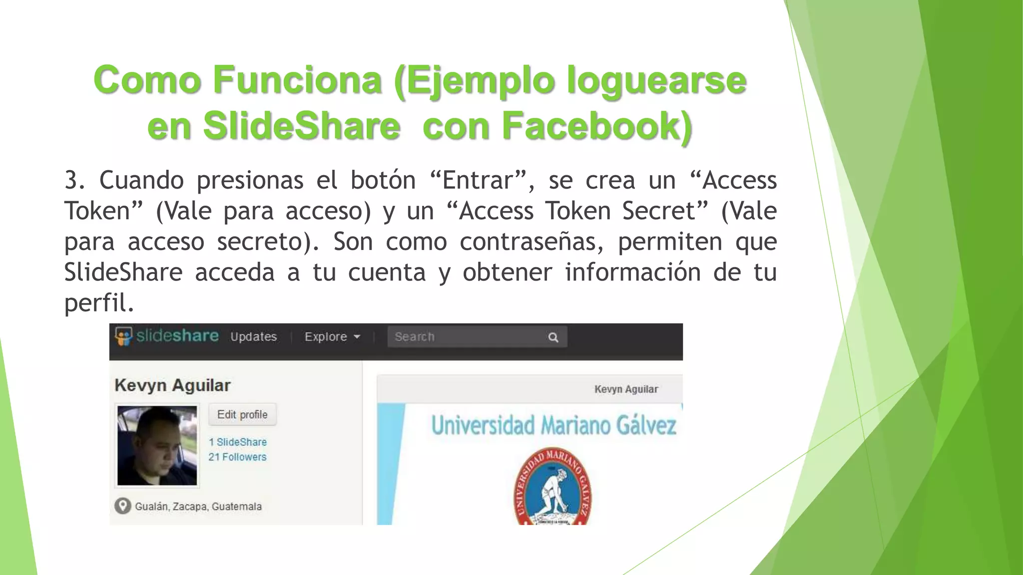 Como Funciona (Ejemplo loguearse
en SlideShare con Facebook)
3. Cuando presionas el botón “Entrar”, se crea un “Access
Token” (Vale para acceso) y un “Access Token Secret” (Vale
para acceso secreto). Son como contraseñas, permiten que
SlideShare acceda a tu cuenta y obtener información de tu
perfil.
 