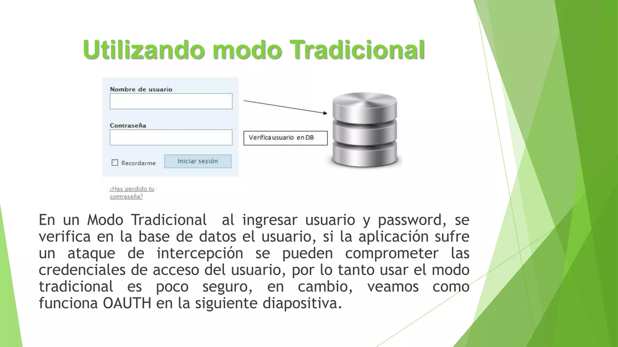 Utilizando modo Tradicional
En un Modo Tradicional al ingresar usuario y password, se
verifica en la base de datos el usuario, si la aplicación sufre
un ataque de intercepción se pueden comprometer las
credenciales de acceso del usuario, por lo tanto usar el modo
tradicional es poco seguro, en cambio, veamos como
funciona OAUTH en la siguiente diapositiva.
 