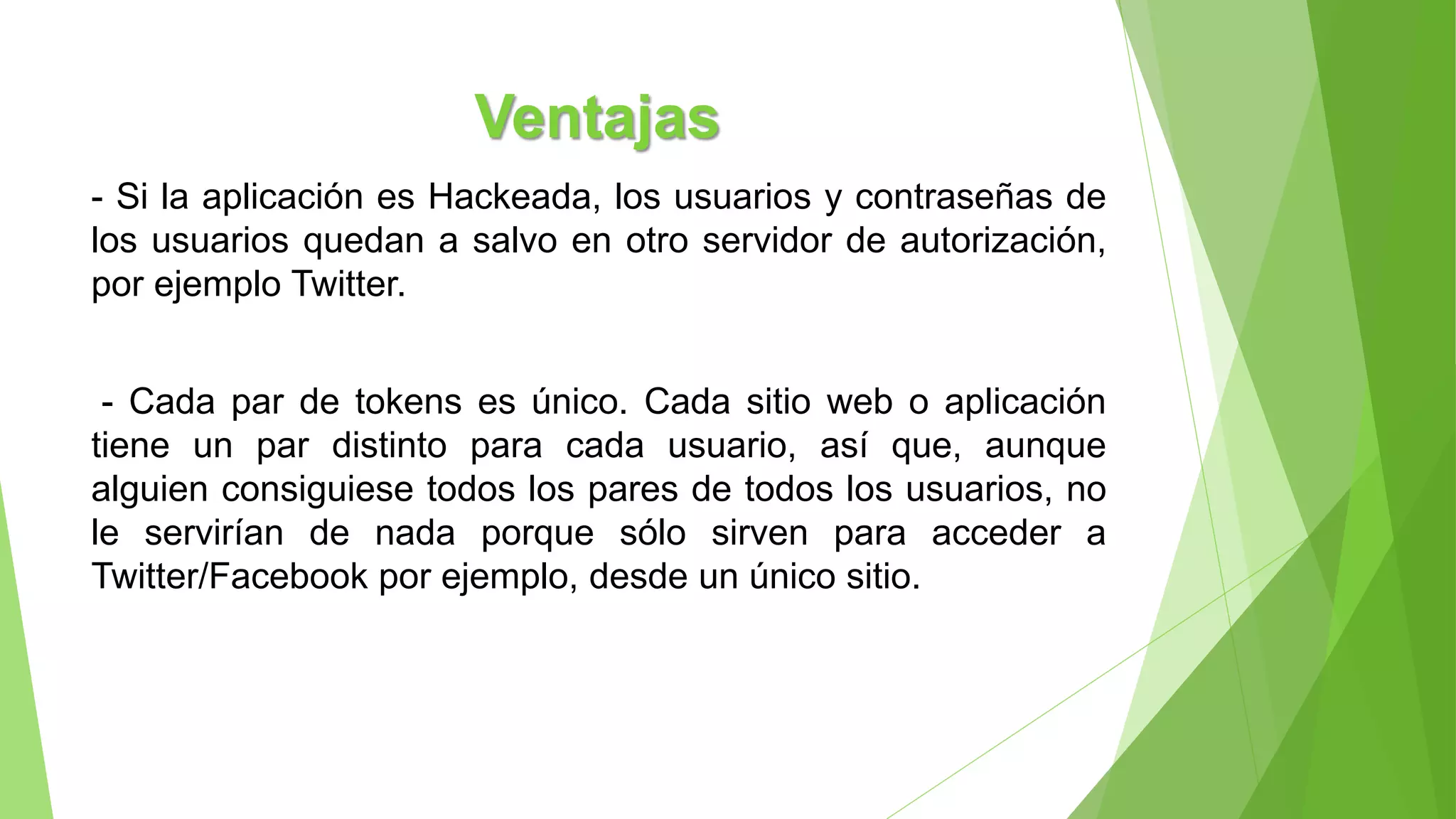 Ventajas
- Si la aplicación es Hackeada, los usuarios y contraseñas de
los usuarios quedan a salvo en otro servidor de autorización,
por ejemplo Twitter.
- Cada par de tokens es único. Cada sitio web o aplicación
tiene un par distinto para cada usuario, así que, aunque
alguien consiguiese todos los pares de todos los usuarios, no
le servirían de nada porque sólo sirven para acceder a
Twitter/Facebook por ejemplo, desde un único sitio.
 