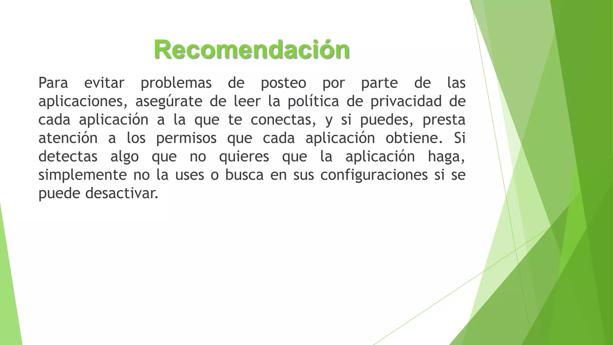 Recomendación
Para evitar problemas de posteo por parte de las
aplicaciones, asegúrate de leer la política de privacidad de
cada aplicación a la que te conectas, y si puedes, presta
atención a los permisos que cada aplicación obtiene. Si
detectas algo que no quieres que la aplicación haga,
simplemente no la uses o busca en sus configuraciones si se
puede desactivar.
 