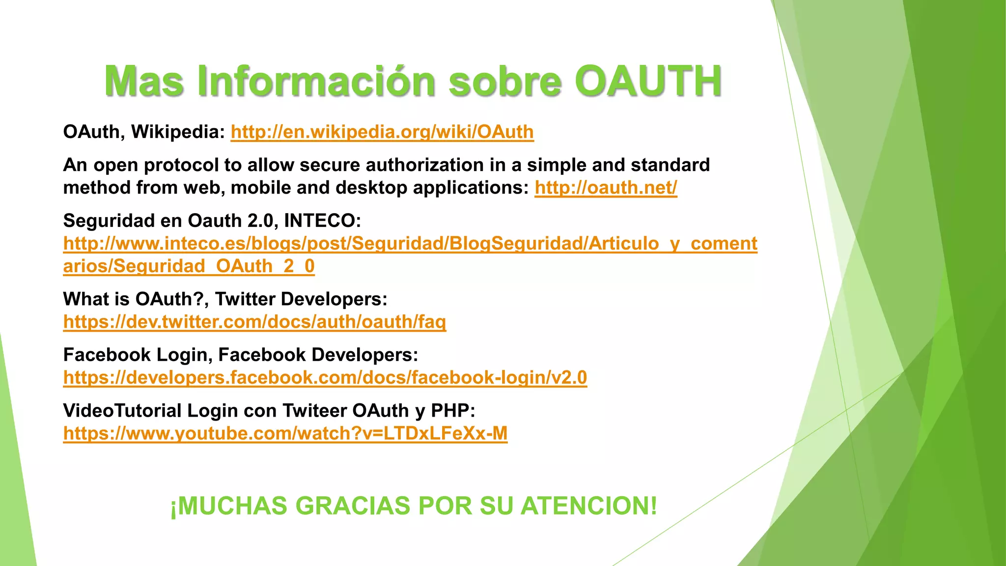 Mas Información sobre OAUTH
OAuth, Wikipedia: http://en.wikipedia.org/wiki/OAuth
An open protocol to allow secure authorization in a simple and standard
method from web, mobile and desktop applications: http://oauth.net/
Seguridad en Oauth 2.0, INTECO:
http://www.inteco.es/blogs/post/Seguridad/BlogSeguridad/Articulo_y_coment
arios/Seguridad_OAuth_2_0
What is OAuth?, Twitter Developers:
https://dev.twitter.com/docs/auth/oauth/faq
Facebook Login, Facebook Developers:
https://developers.facebook.com/docs/facebook-login/v2.0
VideoTutorial Login con Twiteer OAuth y PHP:
https://www.youtube.com/watch?v=LTDxLFeXx-M
¡MUCHAS GRACIAS POR SU ATENCION!
 