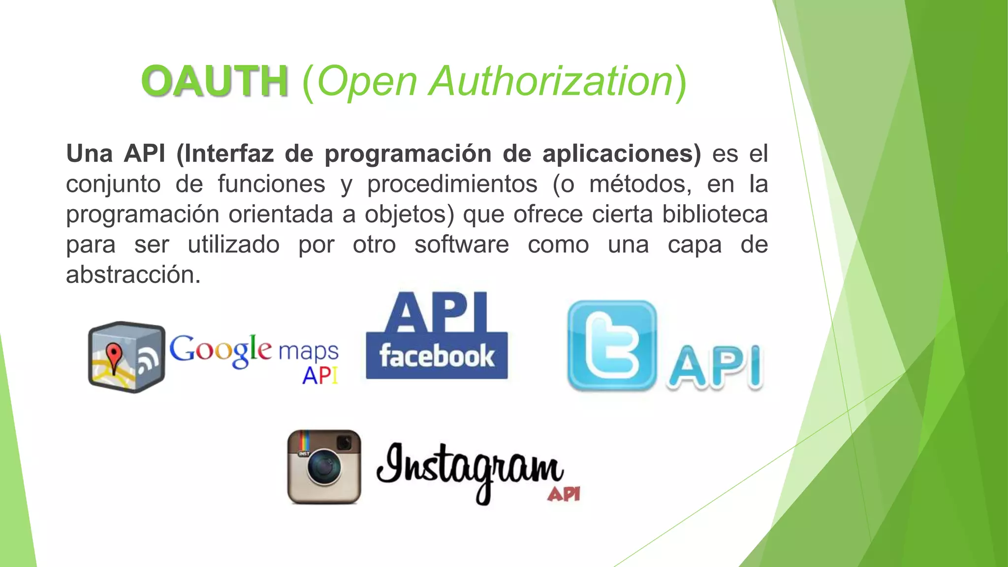 OAUTH (Open Authorization)
Una API (Interfaz de programación de aplicaciones) es el
conjunto de funciones y procedimientos (o métodos, en la
programación orientada a objetos) que ofrece cierta biblioteca
para ser utilizado por otro software como una capa de
abstracción.
 