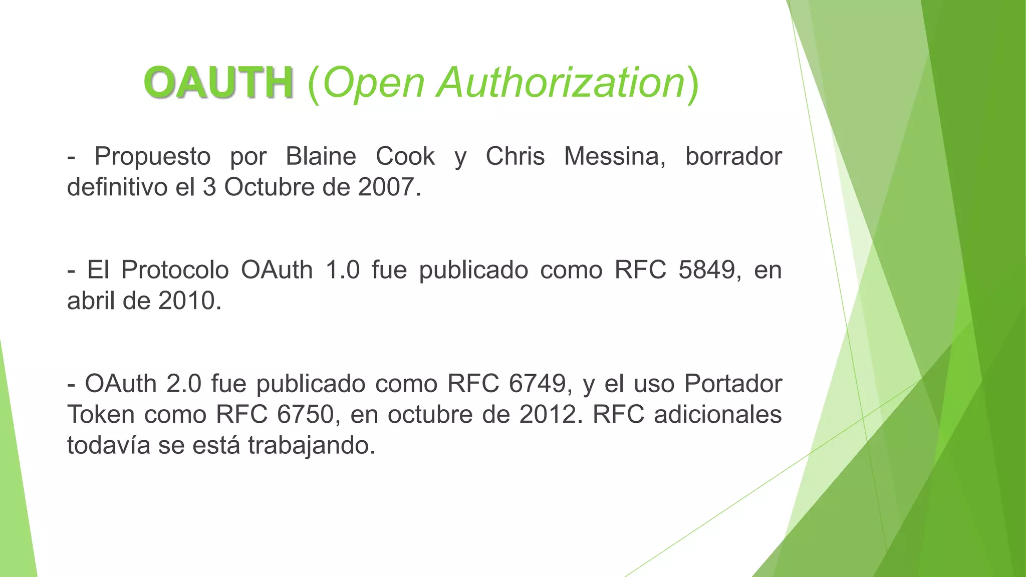OAUTH (Open Authorization)
- Propuesto por Blaine Cook y Chris Messina, borrador
definitivo el 3 Octubre de 2007.
- El Protocolo OAuth 1.0 fue publicado como RFC 5849, en
abril de 2010.
- OAuth 2.0 fue publicado como RFC 6749, y el uso Portador
Token como RFC 6750, en octubre de 2012. RFC adicionales
todavía se está trabajando.
 