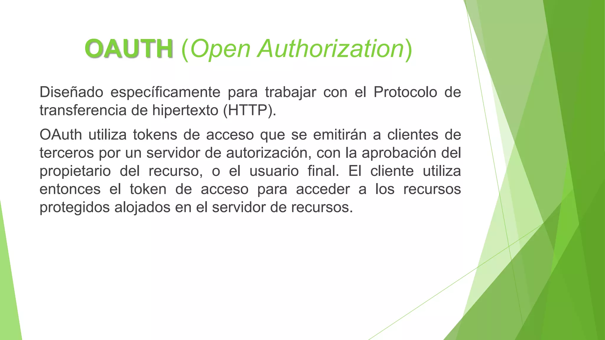 OAUTH (Open Authorization)
Diseñado específicamente para trabajar con el Protocolo de
transferencia de hipertexto (HTTP).
OAuth utiliza tokens de acceso que se emitirán a clientes de
terceros por un servidor de autorización, con la aprobación del
propietario del recurso, o el usuario final. El cliente utiliza
entonces el token de acceso para acceder a los recursos
protegidos alojados en el servidor de recursos.
 