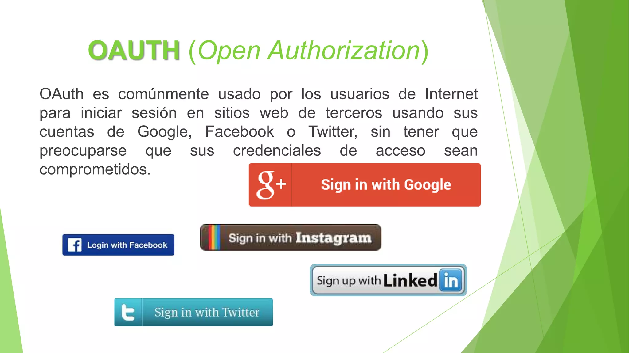 OAUTH (Open Authorization)
OAuth es comúnmente usado por los usuarios de Internet
para iniciar sesión en sitios web de terceros usando sus
cuentas de Google, Facebook o Twitter, sin tener que
preocuparse que sus credenciales de acceso sean
comprometidos.
 