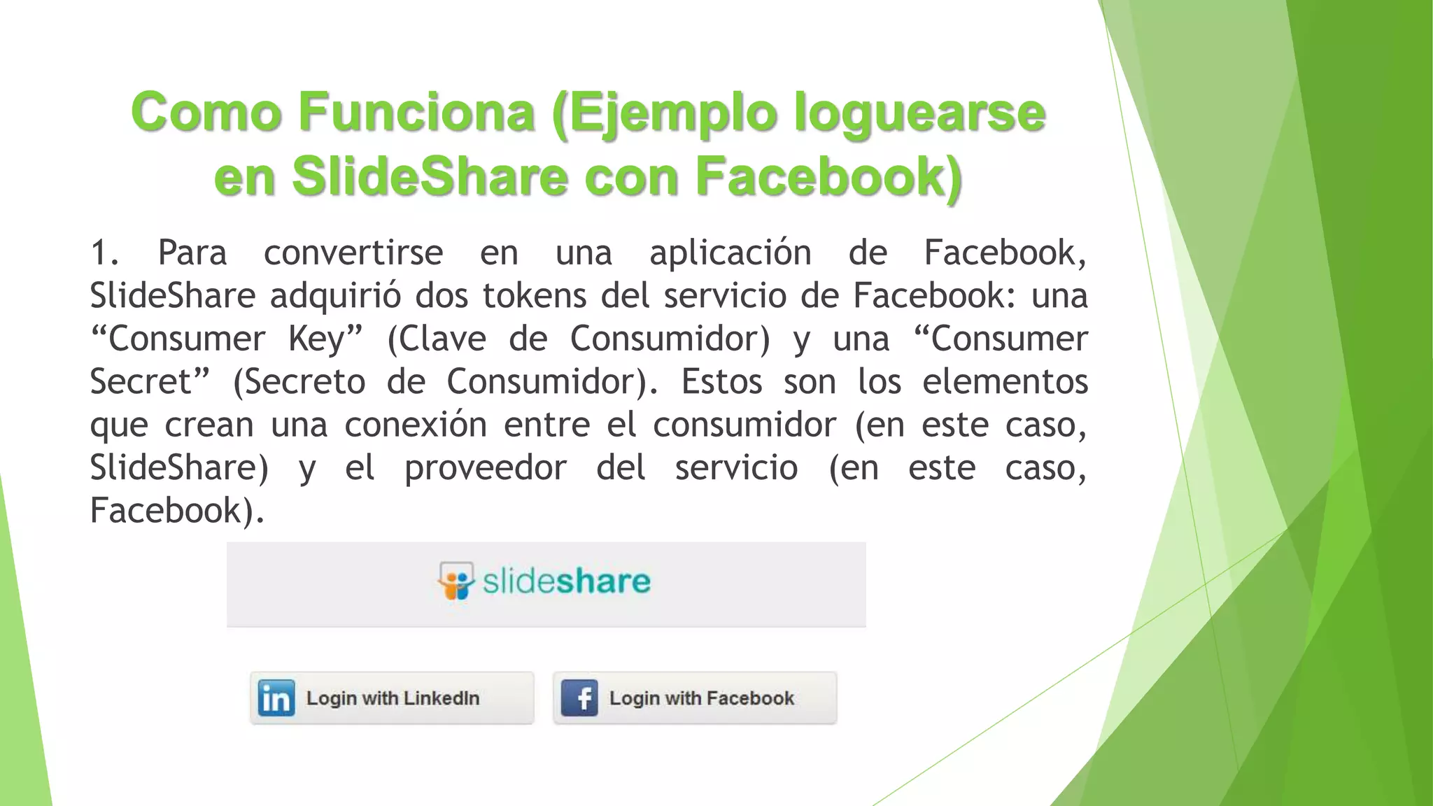 Como Funciona (Ejemplo loguearse
en SlideShare con Facebook)
1. Para convertirse en una aplicación de Facebook,
SlideShare adquirió dos tokens del servicio de Facebook: una
“Consumer Key” (Clave de Consumidor) y una “Consumer
Secret” (Secreto de Consumidor). Estos son los elementos
que crean una conexión entre el consumidor (en este caso,
SlideShare) y el proveedor del servicio (en este caso,
Facebook).
 