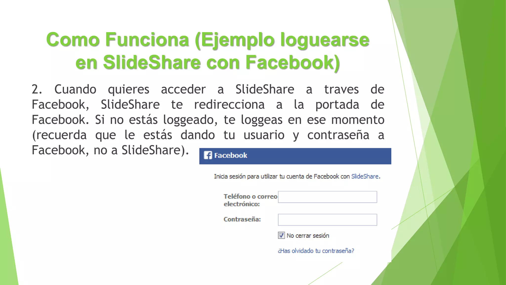 Como Funciona (Ejemplo loguearse
en SlideShare con Facebook)
2. Cuando quieres acceder a SlideShare a traves de
Facebook, SlideShare te redirecciona a la portada de
Facebook. Si no estás loggeado, te loggeas en ese momento
(recuerda que le estás dando tu usuario y contraseña a
Facebook, no a SlideShare).
 