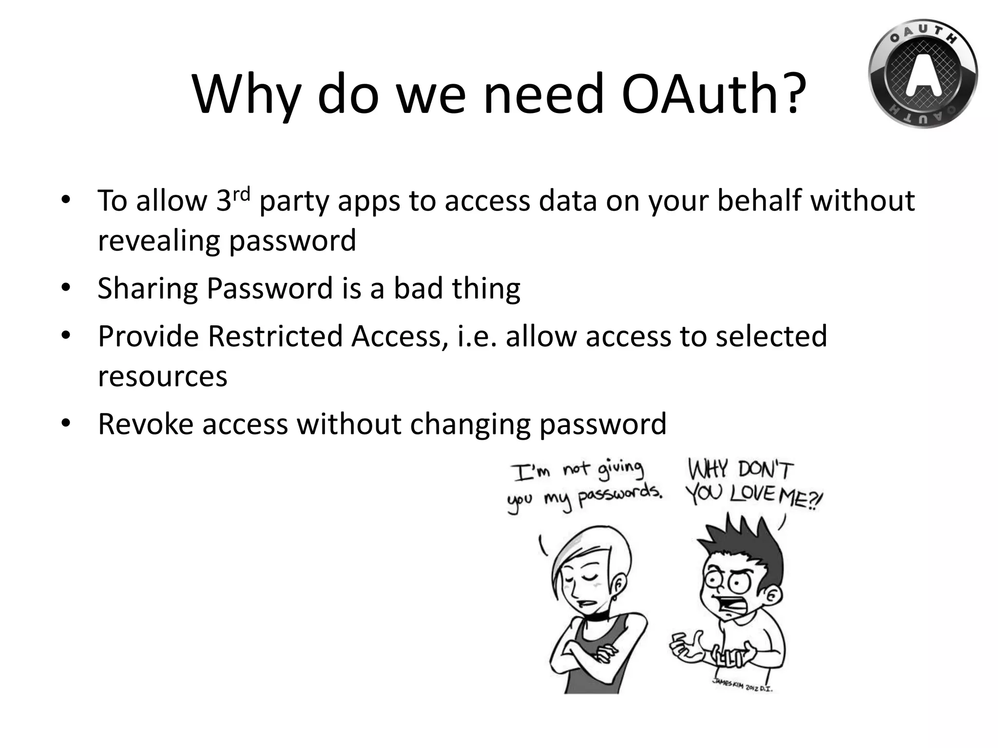 Why do we need OAuth?
• To allow 3rd party apps to access data on your behalf without
revealing password
• Sharing Password is a bad thing
• Provide Restricted Access, i.e. allow access to selected
resources
• Revoke access without changing password
 
