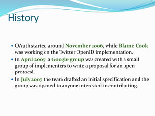 History
 OAuth started around November 2006, while Blaine Cook
was working on the Twitter OpenID implementation.
 In April 2007, a Google group was created with a small
group of implementers to write a proposal for an open
protocol.
 In July 2007 the team drafted an initial specification and the
group was opened to anyone interested in contributing.
 