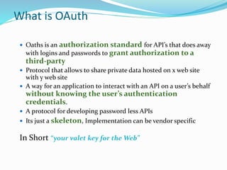 What is OAuth
 Oaths is an authorization standard for API’s that does away
with logins and passwords to grant authorization to a
third-party
 Protocol that allows to share private data hosted on x web site
with y web site
 A way for an application to interact with an API on a user’s behalf
without knowing the user’s authentication
credentials.
 A protocol for developing password less APIs
 Its just a skeleton, Implementation can be vendor specific
In Short “your valet key for the Web”
 