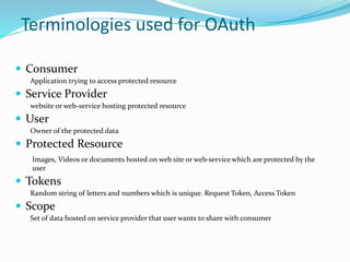 Terminologies used for OAuth
 Consumer
Application trying to access protected resource
 Service Provider
website or web-service hosting protected resource
 User
Owner of the protected data
 Protected Resource
Images, Videos or documents hosted on web site or web-service which are protected by the
user
 Tokens
Random string of letters and numbers which is unique. Request Token, Access Token
 Scope
Set of data hosted on service provider that user wants to share with consumer
 