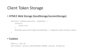 Client Token Storage
• HTML5 Web Storage (localStorage/sessionStorage)
function tokenSuccess(err, response) {
if(err){
throw err;
}
$window.sessionStorage.accessToken = response.body.access_token;
}
• Cookies
HTTP/1.1 200 OK
Set-Cookie: access_token=ACCESS_TOKEN; Secure; HttpOnly;
 