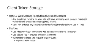 Client Token Storage
• HTML5 Web Storage (localStorage/sessionStorage)
• Any JavaScript running on your site will have access to web storage, making it
vulnerable to cross-site scripting (XSS) attacks
• Does not enforce any secure standards during transfer (always use HTTPS)
• Cookies
• Use HttpOnly flag – immune to XSS as not accessible via JavaScript
• Use Secure flag – ensures only sent via HTTPS
• Vulnerable to cross-site request forgery (CSRF)
• Angular: X-XSRF-TOKEN
 