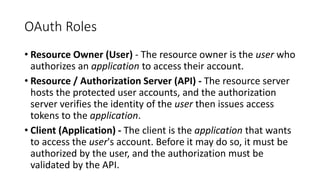 OAuth Roles
• Resource Owner (User) - The resource owner is the user who
authorizes an application to access their account.
• Resource / Authorization Server (API) - The resource server
hosts the protected user accounts, and the authorization
server verifies the identity of the user then issues access
tokens to the application.
• Client (Application) - The client is the application that wants
to access the user's account. Before it may do so, it must be
authorized by the user, and the authorization must be
validated by the API.
 