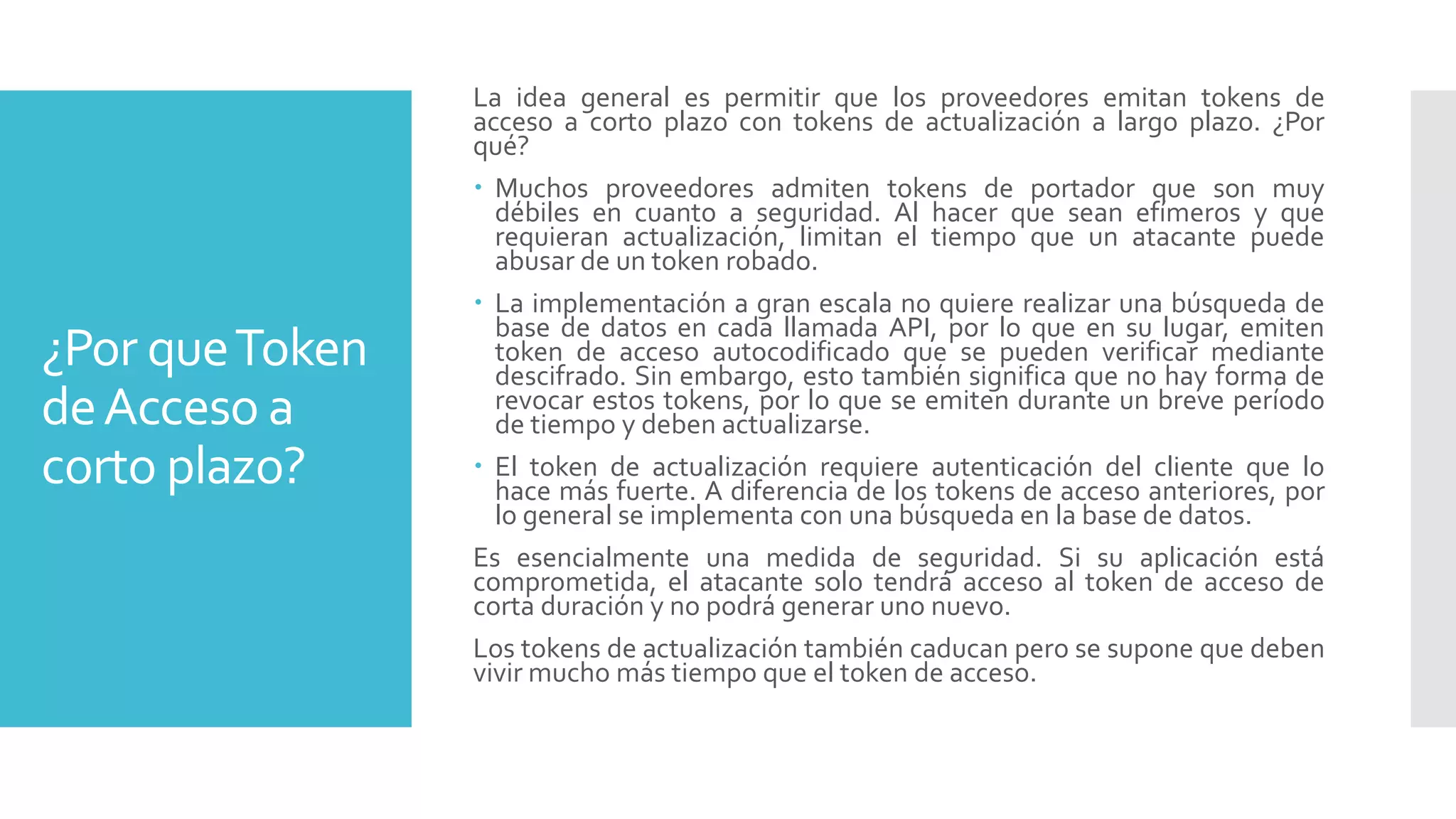 ¿Por queToken
deAcceso a
corto plazo?
La idea general es permitir que los proveedores emitan tokens de
acceso a corto plazo con tokens de actualización a largo plazo. ¿Por
qué?
 Muchos proveedores admiten tokens de portador que son muy
débiles en cuanto a seguridad. Al hacer que sean efímeros y que
requieran actualización, limitan el tiempo que un atacante puede
abusar de un token robado.
 La implementación a gran escala no quiere realizar una búsqueda de
base de datos en cada llamada API, por lo que en su lugar, emiten
token de acceso autocodificado que se pueden verificar mediante
descifrado. Sin embargo, esto también significa que no hay forma de
revocar estos tokens, por lo que se emiten durante un breve período
de tiempo y deben actualizarse.
 El token de actualización requiere autenticación del cliente que lo
hace más fuerte. A diferencia de los tokens de acceso anteriores, por
lo general se implementa con una búsqueda en la base de datos.
Es esencialmente una medida de seguridad. Si su aplicación está
comprometida, el atacante solo tendrá acceso al token de acceso de
corta duración y no podrá generar uno nuevo.
Los tokens de actualización también caducan pero se supone que deben
vivir mucho más tiempo que el token de acceso.
 