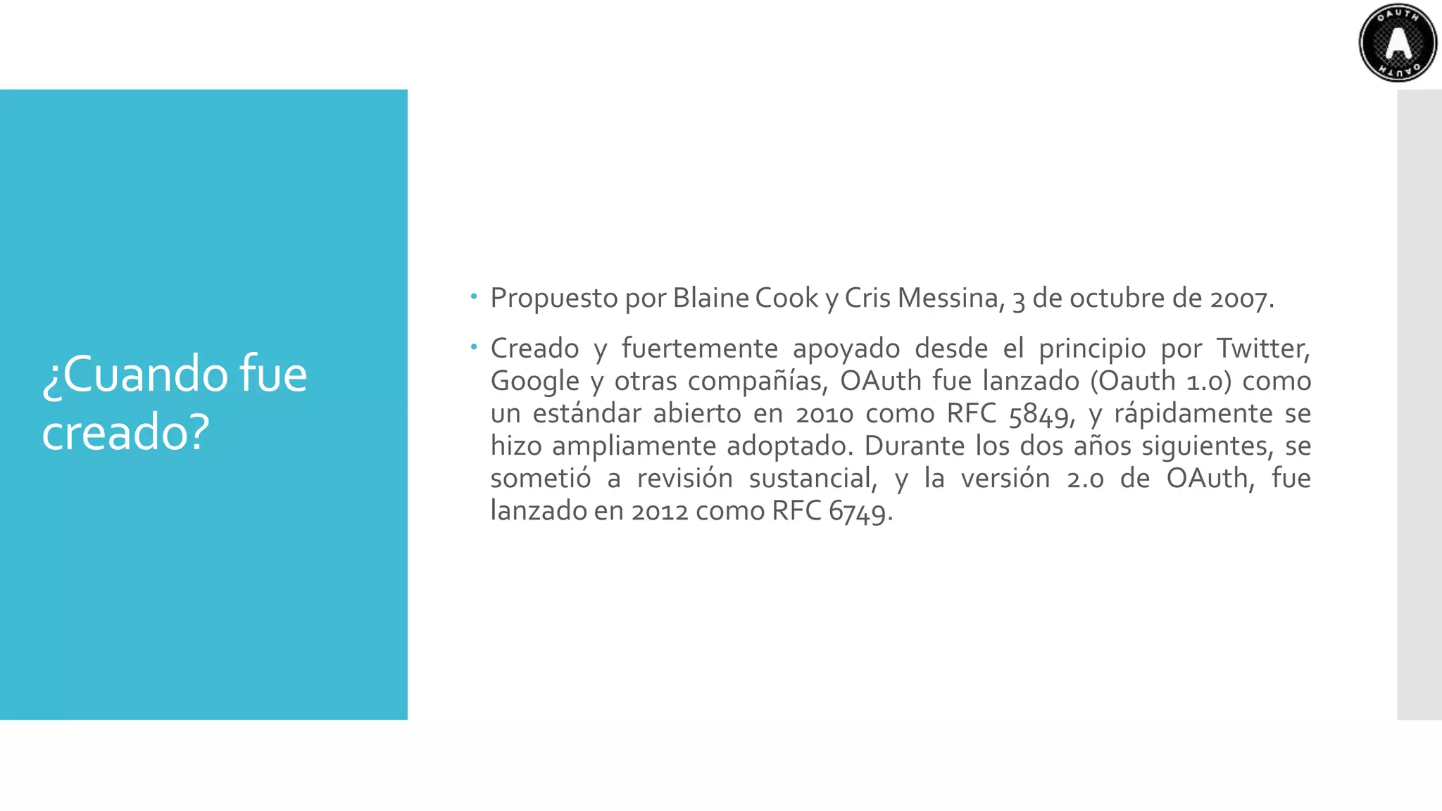 ¿Cuando fue
creado?
 Propuesto por BlaineCook y Cris Messina, 3 de octubre de 2007.
 Creado y fuertemente apoyado desde el principio por Twitter,
Google y otras compañías, OAuth fue lanzado (Oauth 1.0) como
un estándar abierto en 2010 como RFC 5849, y rápidamente se
hizo ampliamente adoptado. Durante los dos años siguientes, se
sometió a revisión sustancial, y la versión 2.0 de OAuth, fue
lanzado en 2012 como RFC 6749.
 