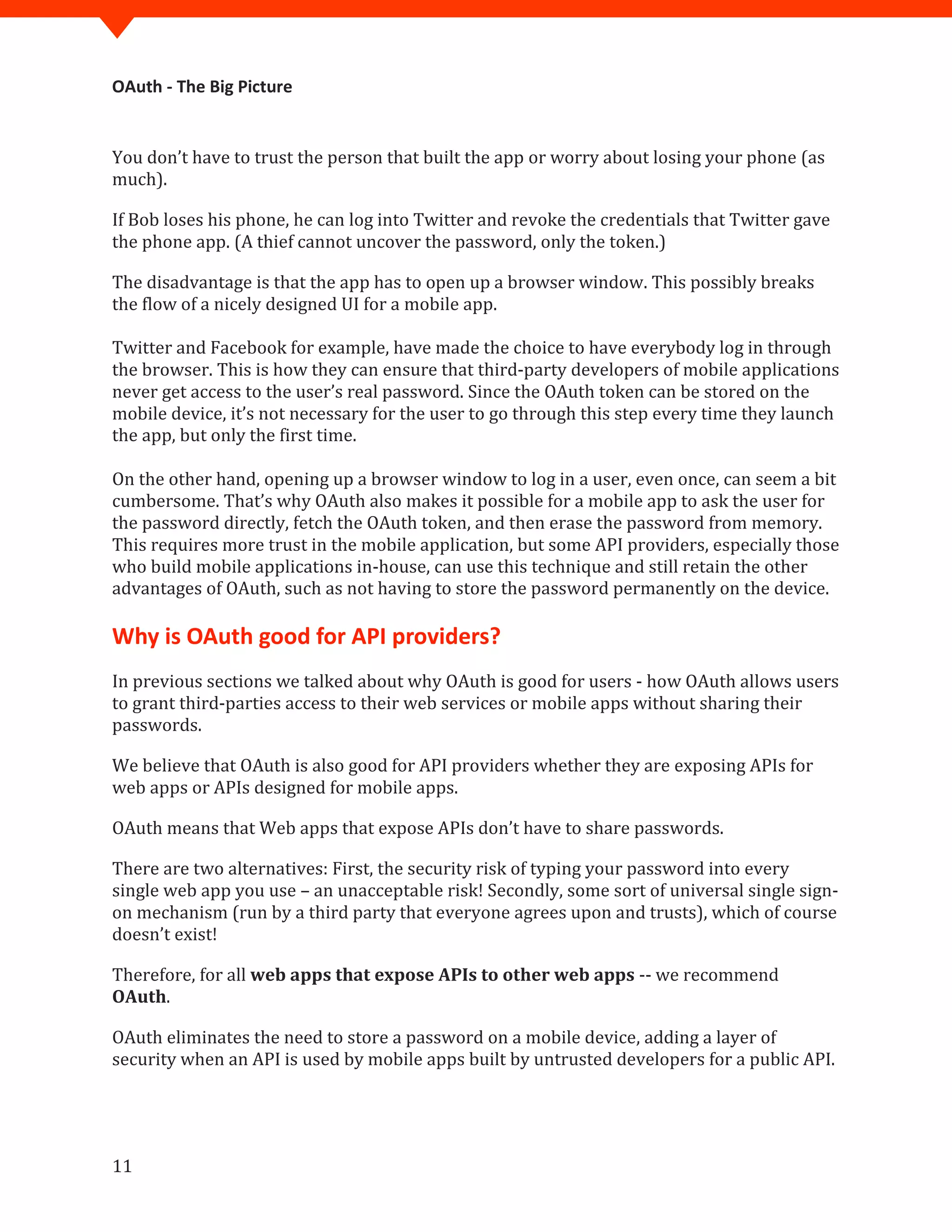 OAuth - The Big Picture
11
You don’t have to trust the person that built the app or worry about losing your phone (as
much).
If Bob loses his phone, he can log into Twitter and revoke the credentials that Twitter gave
the phone app. (A thief cannot uncover the password, only the token.)
The disadvantage is that the app has to open up a browser window. This possibly breaks
the flow of a nicely designed UI for a mobile app.
Twitter and Facebook for example, have made the choice to have everybody log in through
the browser. This is how they can ensure that third-party developers of mobile applications
never get access to the user’s real password. Since the OAuth token can be stored on the
mobile device, it’s not necessary for the user to go through this step every time they launch
the app, but only the first time.
On the other hand, opening up a browser window to log in a user, even once, can seem a bit
cumbersome. That’s why OAuth also makes it possible for a mobile app to ask the user for
the password directly, fetch the OAuth token, and then erase the password from memory.
This requires more trust in the mobile application, but some API providers, especially those
who build mobile applications in-house, can use this technique and still retain the other
advantages of OAuth, such as not having to store the password permanently on the device.
Why is OAuth good for API providers?
In previous sections we talked about why OAuth is good for users - how OAuth allows users
to grant third-parties access to their web services or mobile apps without sharing their
passwords.
We believe that OAuth is also good for API providers whether they are exposing APIs for
web apps or APIs designed for mobile apps.
OAuth means that Web apps that expose APIs don’t have to share passwords.
There are two alternatives: First, the security risk of typing your password into every
single web app you use – an unacceptable risk! Secondly, some sort of universal single sign-
on mechanism (run by a third party that everyone agrees upon and trusts), which of course
doesn’t exist!
Therefore, for all web apps that expose APIs to other web apps -- we recommend
OAuth.
OAuth eliminates the need to store a password on a mobile device, adding a layer of
security when an API is used by mobile apps built by untrusted developers for a public API.
 