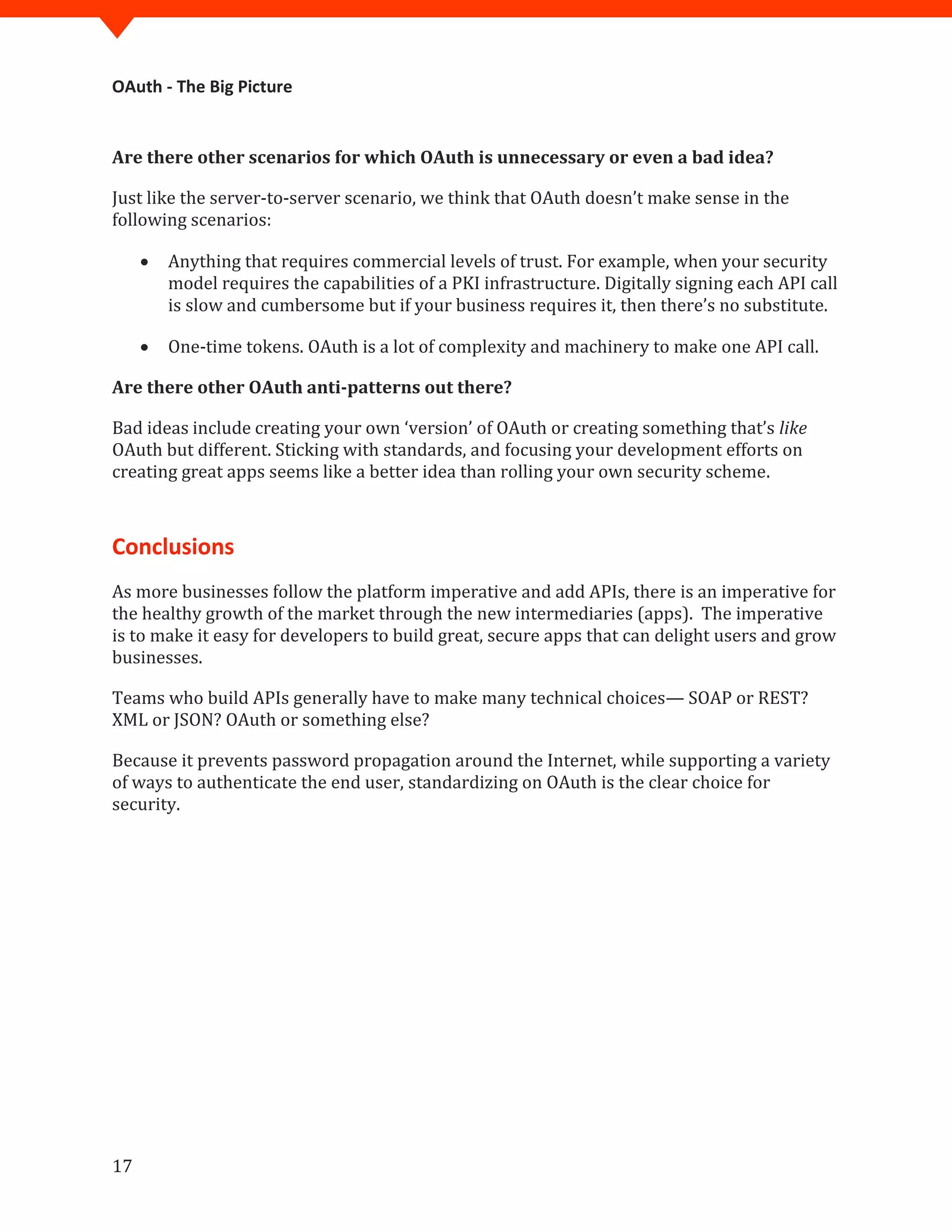 OAuth - The Big Picture
17
Are there other scenarios for which OAuth is unnecessary or even a bad idea?
Just like the server-to-server scenario, we think that OAuth doesn’t make sense in the
following scenarios:
 Anything that requires commercial levels of trust. For example, when your security
model requires the capabilities of a PKI infrastructure. Digitally signing each API call
is slow and cumbersome but if your business requires it, then there’s no substitute.
 One-time tokens. OAuth is a lot of complexity and machinery to make one API call.
Are there other OAuth anti-patterns out there?
Bad ideas include creating your own ‘version’ of OAuth or creating something that’s like
OAuth but different. Sticking with standards, and focusing your development efforts on
creating great apps seems like a better idea than rolling your own security scheme.
Conclusions
As more businesses follow the platform imperative and add APIs, there is an imperative for
the healthy growth of the market through the new intermediaries (apps). The imperative
is to make it easy for developers to build great, secure apps that can delight users and grow
businesses.
Teams who build APIs generally have to make many technical choices— SOAP or REST?
XML or JSON? OAuth or something else?
Because it prevents password propagation around the Internet, while supporting a variety
of ways to authenticate the end user, standardizing on OAuth is the clear choice for
security.
 