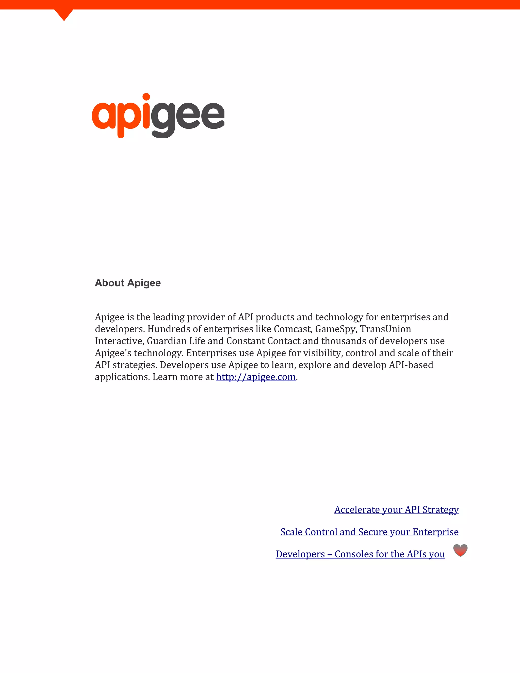 About Apigee
Apigee is the leading provider of API products and technology for enterprises and
developers. Hundreds of enterprises like Comcast, GameSpy, TransUnion
Interactive, Guardian Life and Constant Contact and thousands of developers use
Apigee's technology. Enterprises use Apigee for visibility, control and scale of their
API strategies. Developers use Apigee to learn, explore and develop API-based
applications. Learn more at http://apigee.com.
Accelerate your API Strategy
Scale Control and Secure your Enterprise
Developers – Consoles for the APIs you
 