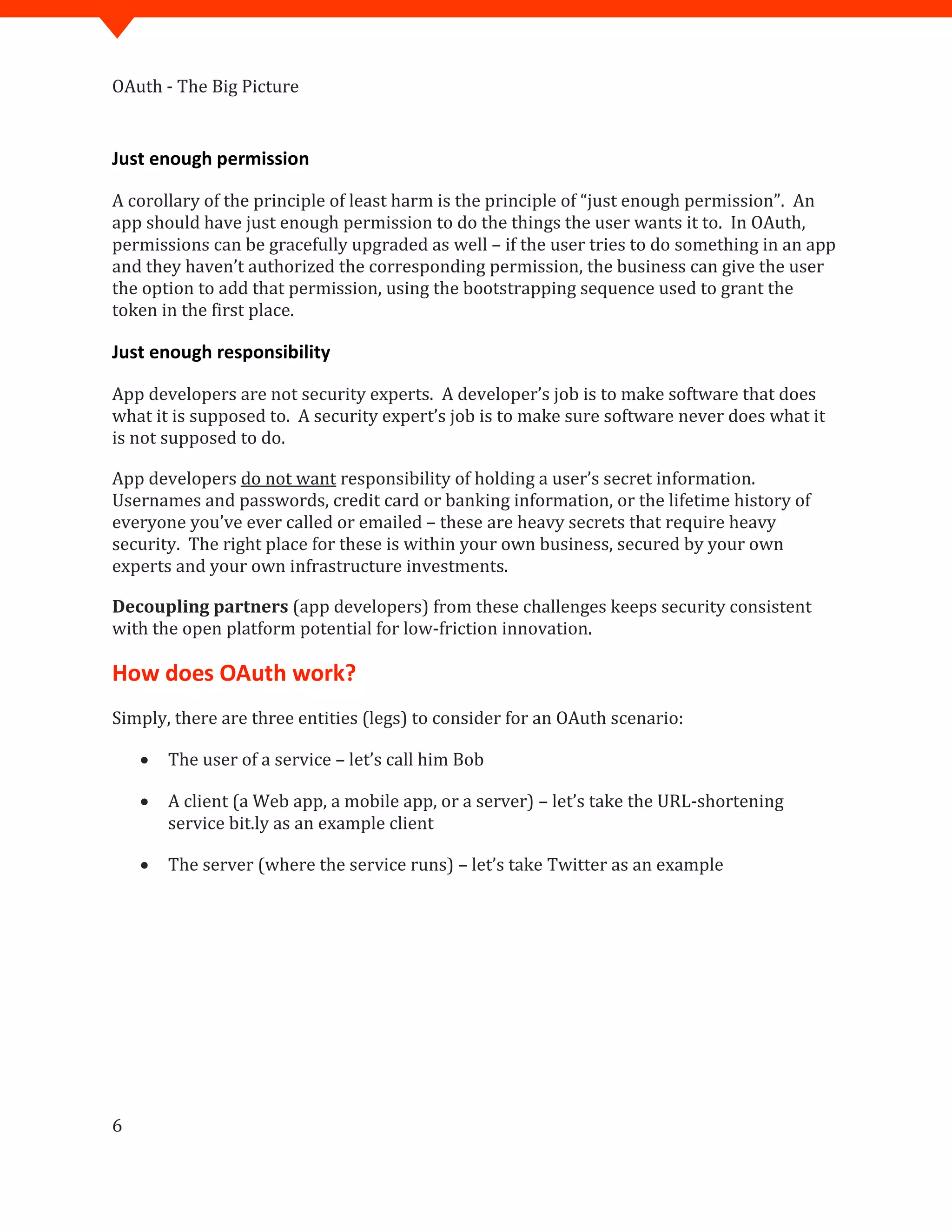 OAuth - The Big Picture
6
Just enough permission
A corollary of the principle of least harm is the principle of “just enough permission”. An
app should have just enough permission to do the things the user wants it to. In OAuth,
permissions can be gracefully upgraded as well – if the user tries to do something in an app
and they haven’t authorized the corresponding permission, the business can give the user
the option to add that permission, using the bootstrapping sequence used to grant the
token in the first place.
Just enough responsibility
App developers are not security experts. A developer’s job is to make software that does
what it is supposed to. A security expert’s job is to make sure software never does what it
is not supposed to do.
App developers do not want responsibility of holding a user’s secret information.
Usernames and passwords, credit card or banking information, or the lifetime history of
everyone you’ve ever called or emailed – these are heavy secrets that require heavy
security. The right place for these is within your own business, secured by your own
experts and your own infrastructure investments.
Decoupling partners (app developers) from these challenges keeps security consistent
with the open platform potential for low-friction innovation.
How does OAuth work?
Simply, there are three entities (legs) to consider for an OAuth scenario:
 The user of a service – let’s call him Bob
 A client (a Web app, a mobile app, or a server) – let’s take the URL-shortening
service bit.ly as an example client
 The server (where the service runs) – let’s take Twitter as an example
 