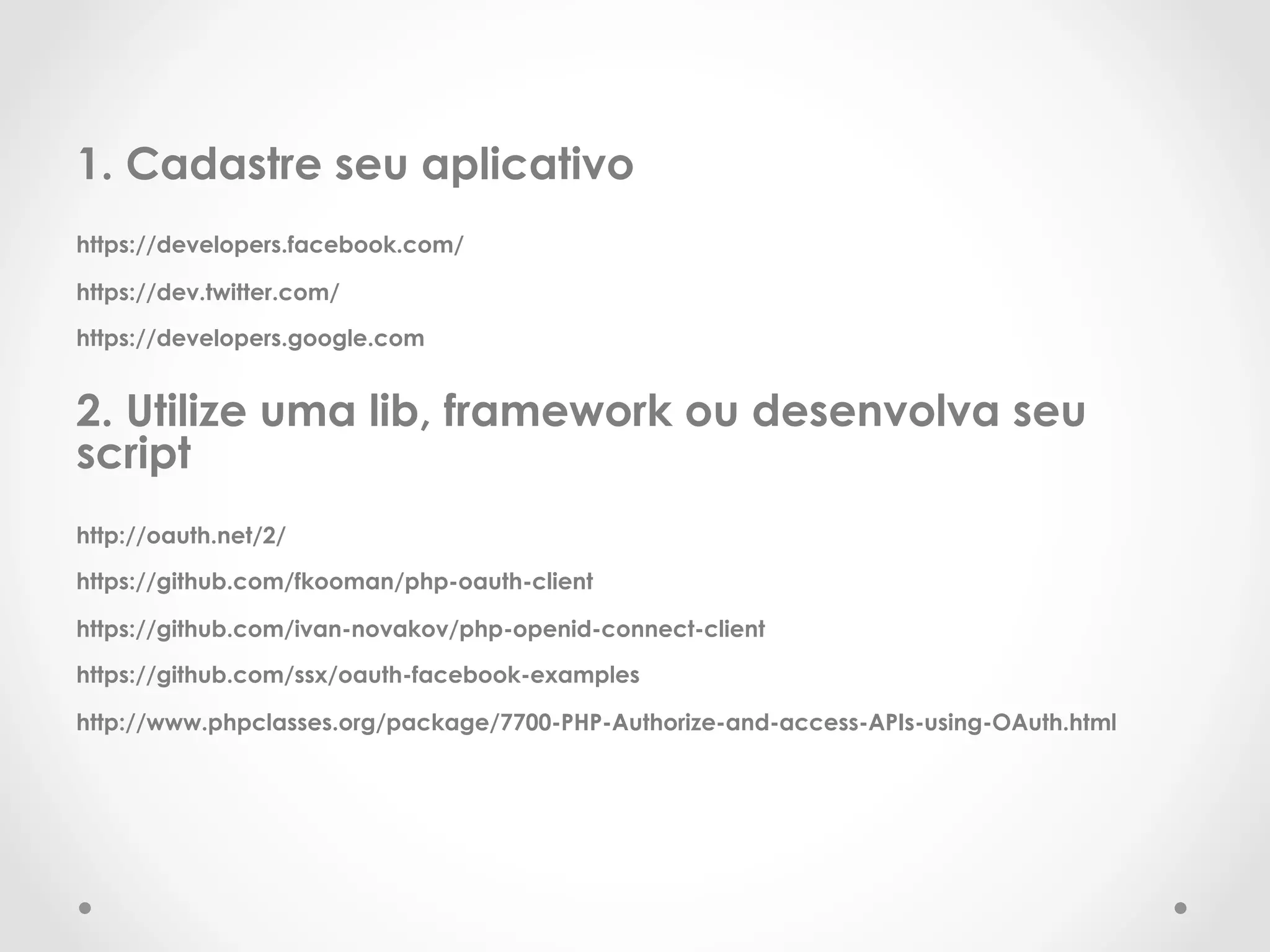 1. Cadastre seu aplicativo 
https://developers.facebook.com/ 
https://dev.twitter.com/ 
https://developers.google.com 
2. Utilize uma lib, framework ou desenvolva seu 
script 
http://oauth.net/2/ 
https://github.com/fkooman/php-oauth-client 
https://github.com/ivan-novakov/php-openid-connect-client 
https://github.com/ssx/oauth-facebook-examples 
http://www.phpclasses.org/package/7700-PHP-Authorize-and-access-APIs-using-OAuth.html 
 